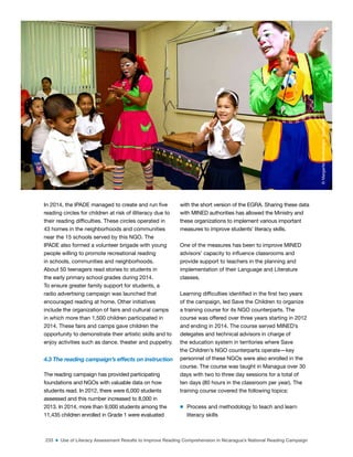 233 ■ Use of Literacy Assessment Results to Improve Reading Comprehension in Nicaragua’s National Reading Campaign
In 2014, the IPADE managed to create and run ive
reading circles for children at risk of illiteracy due to
their reading dificulties. These circles operated in
43 homes in the neighborhoods and communities
near the 15 schools served by this NGO. The
IPADE also formed a volunteer brigade with young
people willing to promote recreational reading
in schools, communities and neighborhoods.
About 50 teenagers read stories to students in
the early primary school grades during 2014.
To ensure greater family support for students, a
radio advertising campaign was launched that
encouraged reading at home. Other initiatives
include the organization of fairs and cultural camps
in which more than 1,500 children participated in
2014. These fairs and camps gave children the
opportunity to demonstrate their artistic skills and to
enjoy activities such as dance, theater and puppetry.
4.3 The reading campaign’s effects on instruction
The reading campaign has provided participating
foundations and NGOs with valuable data on how
students read. In 2012, there were 6,000 students
assessed and this number increased to 8,000 in
2013. In 2014, more than 9,000 students among the
11,435 children enrolled in Grade 1 were evaluated
with the short version of the EGRA. Sharing these data
with MINED authorities has allowed the Ministry and
these organizations to implement various important
measures to improve students’ literacy skills.
One of the measures has been to improve MINED
advisors’ capacity to inluence classrooms and
provide support to teachers in the planning and
implementation of their Language and Literature
classes.
Learning dificulties identiied in the irst two years
of the campaign, led Save the Children to organize
a training course for its NGO counterparts. The
course was offered over three years starting in 2012
and ending in 2014. The course served MINED’s
delegates and technical advisors in charge of
the education system in territories where Save
the Children’s NGO counterparts operate—key
personnel of these NGOs were also enrolled in the
course. The course was taught in Managua over 30
days with two to three day sessions for a total of
ten days (80 hours in the classroom per year). The
training course covered the following topics:
m Process and methodology to teach and learn
literacy skills
©
Margarita
Montealegre,
Nicaragua
 