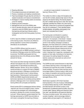 234 ■ Use of Literacy Assessment Results to Improve Reading Comprehension in Nicaragua’s National Reading Campaign
m Reading dificulties
m Phonological awareness and alphabetic code
m Fluency, vocabulary and reading comprehension
m Teaching strategies through play-like activities to
expand vocabulary and improve comprehension
m Strategies to improve reading habits and develop
a love for reading
m Reading process evaluation
m Management and use of the EGRA’s data
m How to develop education plans with appropriate
indicators using the EGRA’s data to improve
the teaching and learning of literacy skills in
kindergarten and the irst three grades of primary
school.
In 2015, Save the Children is tendering the repetition
of the training course—this time to be offered to
primary teachers in some of the municipalities
attended by its counterparts.
Three of CAPRI’s oficers took the course in
Managua along with six MINED advisers working in
the districts of Managua where the CAPRI provides
its services. The IPADE participated with four
representatives (two of its oficials and two MINED
advisors for Siuna).
This course and other trainings received by CAPRI
oficials have played a key role in expanding training
opportunities of “educational counselors and
MINED teachers” (Rivera, 2014). One of CAPRI’s
central activities is to support the team of MINED
educational advisers in Managua, providing them
with the opportunities to train in various literacy
teaching topics. Following each training session,
CAPRI and MINED departmental advisers and
technicians reproduce the workshop among district
advisors in Managua who in turn reproduce these
training efforts with principals and teachers.
Rivera quotes (2014) a pedagogical adviser stating,
“teachers are more encouraged to teach, thanks
to the teaching strategies and methodologies
provided to develop the content of school literacy
curricula”. Others teachers quoted stated that “the
trainings sponsored by CAPRI have provided us
with tools to strengthen the teaching of literacy
... as well as to seek students’ involvement in
learning” (Rivera, 2014).
The mother of a child in a class of 52 students who
won the 2014 contest, placed a high value on the role
played by the teacher stating “the teacher played a
key role in children learning how to read. She was very
organized, identiied the children who were having
dificulties, sorted them by groups and explained what
they did not understand [...] they identiied letters,
divided syllables, did spelling, participated in the
board, and motivated them to read.”
The training also contributed to a positive
atmosphere that encouraged reading in the
classroom. For example, in the Grade 1 classes
of the school República de El Salvador (multiple
winner in the reading campaign’s contest) in
Managua, the three classrooms visited by Rivera
(2014) with over 50 students each were in classes
called aulas letradas (literate classrooms) and all
three classes featured letters, numbers, images,
colors, clippings from magazines, newspapers and
posters on their walls. According to the teachers
interviewed, this setting helped the students
identify vowels and consonants as well as form
syllables and words.
The CAPRI has also trained librarians to help foster
a fun literacy learning culture, encourage the use
of libraries and maximise the number of children’s
books available. The goal of these trainings was to
encourage children to borrow books to take home
as a means of recreation and avoid the practice of
locking books away to prevent them from being
damaged (Rivera, 2014).
World Vision reported in 2014 that it has been
training teachers in the use of various methodologies
to improve literacy learning. In 2014, World Vision
provided teachers with several courses on the
development of preliterate preschool skills. One of the
courses called “playing, talking and drawing to learn
how read” was attended by 28 preschool teachers.
The focus of another course, “let’s venture into the
wonder of reading”, was to encourage children’s
reading habits and was taught to 101 teachers of
 