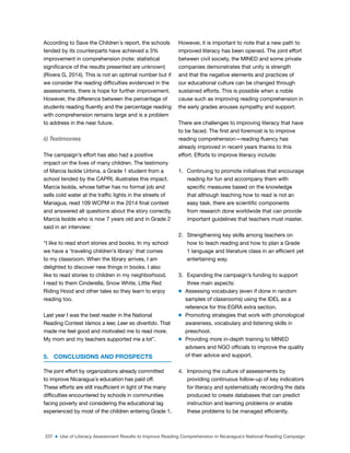 237 ■ Use of Literacy Assessment Results to Improve Reading Comprehension in Nicaragua’s National Reading Campaign
According to Save the Children´s report, the schools
tended by its counterparts have achieved a 3%
improvement in comprehension (note: statistical
signiicance of the results presented are unknown)
(Rivera G, 2014). This is not an optimal number but if
we consider the reading dificulties evidenced in the
assessments, there is hope for further improvement.
However, the difference between the percentage of
students reading luently and the percentage reading
with comprehension remains large and is a problem
to address in the near future.
ii) Testimonies
The campaign’s effort has also had a positive
impact on the lives of many children. The testimony
of Marcia Isolde Urbina, a Grade 1 student from a
school tended by the CAPRI, illustrates this impact.
Marcia Isolda, whose father has no formal job and
sells cold water at the trafic lights in the streets of
Managua, read 109 WCPM in the 2014 inal contest
and answered all questions about the story correctly.
Marcia Isolde who is now 7 years old and in Grade 2
said in an interview:
“I like to read short stories and books. In my school
we have a ‘traveling children’s library’ that comes
to my classroom. When the library arrives, I am
delighted to discover new things in books. I also
like to read stories to children in my neighborhood.
I read to them Cinderella, Snow White, Little Red
Riding Hood and other tales so they learn to enjoy
reading too.
Last year I was the best reader in the National
Reading Contest Vamos a leer, Leer es divertido. That
made me feel good and motivated me to read more.
My mom and my teachers supported me a lot”.
5. CONCLUSIONS AND PROSPECTS
The joint effort by organizations already committed
to improve Nicaragua´s education has paid off.
These efforts are still insuficient in light of the many
dificulties encountered by schools in communities
facing poverty and considering the educational lag
experienced by most of the children entering Grade 1.
However, it is important to note that a new path to
improved literacy has been opened. The joint effort
between civil society, the MINED and some private
companies demonstrates that unity is strength
and that the negative elements and practices of
our educational culture can be changed through
sustained efforts. This is possible when a noble
cause such as improving reading comprehension in
the early grades arouses sympathy and support.
There are challenges to improving literacy that have
to be faced. The irst and foremost is to improve
reading comprehension—reading luency has
already improved in recent years thanks to this
effort. Efforts to improve literacy include:
1. Continuing to promote initiatives that encourage
reading for fun and accompany them with
speciic measures based on the knowledge
that although teaching how to read is not an
easy task, there are scientiic components
from research done worldwide that can provide
important guidelines that teachers must master.
2. Strengthening key skills among teachers on
how to teach reading and how to plan a Grade
1 language and literature class in an eficient yet
entertaining way.
3. Expanding the campaign’s funding to support
three main aspects:
m Assessing vocabulary (even if done in random
samples of classrooms) using the IDEL as a
reference for this EGRA extra section.
m Promoting strategies that work with phonological
awareness, vocabulary and listening skills in
preschool.
m Providing more in-depth training to MINED
advisers and NGO oficials to improve the quality
of their advice and support.
4. Improving the culture of assessments by
providing continuous follow-up of key indicators
for literacy and systematically recording the data
produced to create databases that can predict
instruction and learning problems or enable
these problems to be managed eficiently.
 