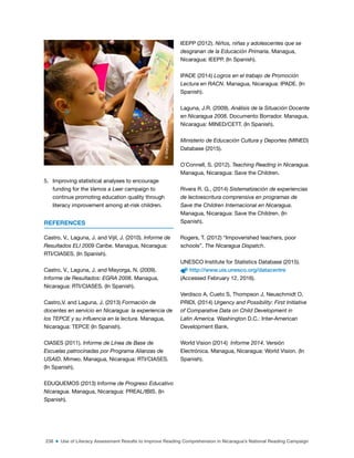 238 ■ Use of Literacy Assessment Results to Improve Reading Comprehension in Nicaragua’s National Reading Campaign
5. Improving statistical analyses to encourage
funding for the Vamos a Leer campaign to
continue promoting education quality through
literacy improvement among at-risk children.
REFERENCES
Castro, V., Laguna, J. and Vijil, J. (2010). Informe de
Resultados ELI 2009 Caribe. Managua, Nicaragua:
RTI/CIASES. (In Spanish).
Castro, V., Laguna, J. and Mayorga, N. (2009).
Informe de Resultados: EGRA 2008. Managua,
Nicaragua: RTI/CIASES. (In Spanish).
Castro,V. and Laguna, J. (2013) Formación de
docentes en servicio en Nicaragua: la experiencia de
los TEPCE y su influencia en la lectura. Managua,
Nicaragua: TEPCE (In Spanish).
CIASES (2011). Informe de Línea de Base de
Escuelas patrocinadas por Programa Alianzas de
USAID. Mimeo. Managua, Nicaragua: RTI/CIASES.
(In Spanish).
EDUQUEMOS (2013) Informe de Progreso Educativo
Nicaragua. Managua, Nicaragua: PREAL/IBIS. (In
Spanish).
IEEPP (2012). Niños, niñas y adolescentes que se
desgranan de la Educación Primaria. Managua,
Nicaragua: IEEPP. (In Spanish).
IPADE (2014) Logros en el trabajo de Promoción
Lectura en RACN. Managua, Nicaragua: IPADE. (In
Spanish).
Laguna, J.R. (2009). Análisis de la Situación Docente
en Nicaragua 2008. Documento Borrador. Managua,
Nicaragua: MINED/CETT. (In Spanish).
Ministerio de Educación Cultura y Deportes (MINED)
Database (2015).
O´Connell, S. (2012). Teaching Reading in Nicaragua.
Managua, Nicaragua: Save the Children.
Rivera R. G., (2014) Sistematización de experiencias
de lectoescritura comprensiva en programas de
Save the Children Internacional en Nicaragua.
Managua, Nicaragua: Save the Children. (In
Spanish).
Rogers, T. (2012) “Impoverished teachers, poor
schools”. The Nicaragua Dispatch.
UNESCO Institute for Statistics Database (2015).
http://www.uis.unesco.org/datacentre
(Accessed February 12, 2016).
Verdisco A, Cueto S, Thompson J, Neuschmidt O,
PRIDI, (2014) Urgency and Possibility: First Initiative
of Comparative Data on Child Development in
Latin America. Washington D.C.: Inter-American
Development Bank.
World Vision (2014) Informe 2014. Versión
Electrónica. Managua, Nicaragua: World Vision. (In
Spanish).
©
Margarita
Montealegre,
Nicaragua
 