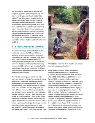 23 ■ Home Literacy Environment Data Facilitate All Children Reading
and motivation to read as well as the roles that
neighbors, extended family and community may
play in providing opportunities to read and be
read to. These determinants of opportunities to
read and amounts of reading practice may be
particularly salient characteristics of a literacy
environment in the developing world. Thus, while
Hess and Holloway’s HLE framework is a central
feature of Save the Children’s best practice, we
also acknowledge that this frame is improved by
capturing children’s interest in and motivation to
read as well as accounting for the varied places
and people with whom opportunities to learn occur
beyond the school walls (Dowd, 2014; Friedlander et
al., 2016).
3. IS THE HLE RELATED TO LEARNING?
The preponderance of evidence that proves the
relationship between the HLE and children’s
academic achievement comes from developed
country settings (Hess and Holloway, 1984; Snow
et al., 1998). There are, however, developing
country studies that verify this link. In this section,
we review the strong evidence of the relationship
between the HLE and learning in developed world
contexts and the emerging evidence of its different
yet nonetheless positive association with learning in
developing world contexts.
The links between language and literacy in the
home and a child’s school performance and reading
achievement in particular is well documented in
developed world contexts (Bradley et al., 2001;
Hart and Risley, 1995). Across samples of different
ages, socio-economic statuses, languages, and
many different measures of literacy-related skills
and abilities, the trend is clear: the more supportive
the HLE, the better the child’s reading achievement
(Bus et al., 2000; Snow et al., 1998). In fact, Taylor
(1983) even challenged “whether we can seriously
expect children who have never experienced or have
limited experience of reading and writing as complex
cultural activities to successfully learn to read
and write from the narrowly deined pedagogical
practices in our schools”. This question posed in the
United States more than three decades ago remains
relevant today across the globe.
In the developing world, several studies ind
empirical links between the HLE and learning
(Chansa-Kabali and Westerholm, 2014; Kabarere
et al., 2013; Kalia and Reese, 2009; Wagner and
Spratt, 1988). In addition, studies reporting on
students’ motivation and voluntary reading at home
also found positive links between HLE and reading
achievement (Abeberese et al., 2014; Elley, 1992).
Studies by Save the Children conducted largely in
rural areas of developing countries measured the
HLE as books in the home, verbal interactions,
models of independent reading, shared child-family
reading, and help or encouragement to study.
Analyses found generally consistent links between
reading skills and student reported measures of
the HLE (Dowd and Pisani, 2013; Friedlander et
al., 2012). Additional indicators of motivation and
reading skills used in Malawi signiicantly predicted
all reading skills even when controlling for socio-
©
Lauren
Pisani,
Save
the
Children
 