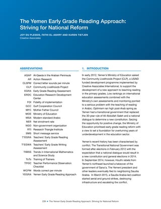 239 ■ The Yemen Early Grade Reading Approach: Striving for National Reform
ABBREVIATIONS
AQAP Al-Qaeda in the Arabian Peninsula
AR Action Research
CLSPM Correct letter sounds per minute
CLP Community Livelihoods Project
EGRA Early Grade Reading Assessment
ERDC Education Research Development
Center
FOI Fidelity of implementation
GCC Gulf Cooperation Council
MFC Mother Father Council
MOE Ministry of Education
MSA Modern standard Arabic
NER Net enrolment rate
NGO Non-government organization
RTI Research Triangle Institute
SMS Short message service
T’EGRA Teachers’ Early Grade Reading
Assessment
T’EGWA Teachers’ Early Grade Writing
Assessment
TIMSS Trends in International Mathematics
and Science Study
ToTs Training of Trainers
TPOC Teacher Performance Observation
Checklist
WCPM Words correct per minute
YEGRA Yemen Early Grade Reading Approach
1. INTRODUCTION
In early 2012, Yemen’s Ministry of Education asked
the Community Livelihoods Project (CLP), a USAID
funded development programme implemented by
Creative Associates International, to support the
development of a new approach to teaching reading
in the primary grades. Low rankings on international
education assessments combined with the
Ministry’s own assessments and monitoring pointed
to a serious problem with the teaching of reading
in Arabic. Optimism ran high post-Arab spring as
Yemen had a transitional government that replaced
the 30-year rule of Ali Abdullah Saleh and a national
dialogue to determine a new constitution. Seizing
the opportunity for positive change, the Ministry of
Education prioritised early grade reading reform with
a view to set a foundation for overturning years of
underdevelopment in the education sector.
Yemen’s recent history has been characterised by
conlict. The Transitional National Government was
formed after elections in February 2012 with the
expectation that a national dialogue would result in
a new constitution and general elections in 2014.
In September 2014, however, Houthi rebels from
Yemen’s northeast launched a takeover of the
government of Sana’a. The Yemeni president and
other leaders eventually led to neighboring Saudia
Arabia. In March 2015, a Saudia Arabia-led coalition
started aerial and ground strikes, destroying
infrastructure and escalating the conlict.
The Yemen Early Grade Reading Approach:
Striving for National Reform
JOY DU PLESSIS, FATHI EL-ASHRY AND KAREN TIETJEN
Creative Associates
 