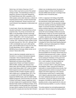 240 ■ The Yemen Early Grade Reading Approach: Striving for National Reform
Yemen has a rich history of learning. In the 7th
Century, Yemen was home to some of the earliest
writings on Islam. The Great Mosque of Sana’a is
believed by Yemenis to have been designed by
the Prophet Muhammed. With a population of 25
million people, scarce water resources, a reliance on
imported goods and food, a limited industrial base
and high unemployment, Yemen’s economic and
social indicators have stagnated or deteriorated over
the years.
In recent years, Yemen has made progress in
education particularly in improving primary school
enrolment rates. The primary net enrolment rate
(NER), or the percentage of primary school age
children enrolled in primary school, increased from
57% in 1999 to 86% in 2012. During the same
period, the gender parity index (ratio of girls to boys
in school, with 1 denoting an equal numbers of boys
and girls) improved from .58 to .84—although there
is still a considerable way to go to attain gender
parity, with the NER at 94% for boys and only 79%
for girls (World Bank, 2012). In addition, nearly
600,000 primary school age children remain out of
school in Yemen (UIS, 2015).
Yemen to date has consistently ranked near or at
the bottom on a number of international measures
of education. Yemen ranked the lowest of 36
participating countries in the Trends in International
Mathematics and Science Study (TIMSS)
assessments of Grade 4 and Grade 8 students in
2003 and 2007, possibly in part because of low
literacy skills. Save the Children conducted a baseline
study of early literacy skills in 2011 under its Literacy
Boost programme and found that 52% of Grade 2
students and 28% of Grade 3 students could not
read a single word in a passage (Gavin, 2011). This
is consistent with the 2011 Early Grade Reading
Assessment (EGRA) results under the USAID funded
EdData II programme, which found that 27% and 42%
of Grade 3 and Grade 2 readers, respectively could
not read a single word of a grade-level text in Modern
Standard Arabic (Collins and Messaoud-Galusi, 2012).
Yemeni students in the early grades have not acquired
the basic skills for reading. And with the conlict raging
from late 2014 onwards and more than half of Yemen’s
children now not attending school, the situation has
worsened. Clearly, for Yemen and the Ministry of
Education (MOE) there has been no shortage of bad
education news in the last few years.
In 2012, in response to the indings of the EGRA
and Literacy Boost assessments, the MOE made
the improvement of early grade reading a national
priority and included it in the new education strategy.
At the time, teaching and learning materials and the
Grade 1-3 curriculum focused on reading to learn
without including a learning to read component. This
paradigm is more suited to learners who come to
school with some knowledge of letters and sounds.
Most learners in Yemen do not come to school with
this knowledge and therefore struggle with basic texts.
In addition, teachers did not have the skills needed to
teach non-readers to read. The MOE, USAID and the
Creative Associates-implemented CLP collaborated
to develop the Yemen Early Grade Reading Approach
(YEGRA), a learning-to-read programme in Modern
Standard Arabic for Grades 1-3.
In the 2012-2015 post-Arab Spring period in Yemen,
with military action to rout Al-Qaeda in the Arabian
Peninsula (AQAP) from the Abyan Governorate and a
transitional national government in place, a national
dialogue to develop a new constitution was followed
by the subsequent breakdown of the government
with the Houthi take-over of Sana’a in September
2014—which resulted in the Saudi Arabian-led
coalition air and ground strikes. Despite the
tumult, a curriculum reform in early grade reading
was designed, trialed, improved and scaled up
nationwide to include all 6,000 primary schools. Oral
reading assessments carried out during the various
stages of the reform beginning in 2012 showed
improved learner performance in reading Arabic,
which helped to galvanise already nascent political
will, foster widespread educator and community
commitment, improve the capacity and the public
perception of the MOE as well as teachers, and
possibly provide a unique opportunity for unity and
(at least temporary) stability in a country in disarray.
This article explores how oral reading assessments
were used in Yemen to improve the reading ability in
 
