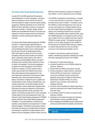 242 ■ The Yemen Early Grade Reading Approach: Striving for National Reform
The Yemen Early Grade Reading Approach
In early 2012, the MOE appointed 30 educators
with qualiications in primary education, curriculum,
Arabic and literacy to work with the CLP and its
technical experts to design a phonics-based reading
programme. Working intensively for six months the
MOE/CLP team was able to produce: a scope and
sequence for Grade 1; teachers’ guides; student
readers with decodable text linked to the scope and
sequence; training manuals; teaching and learning
materials; as well as coaching and supervision
manuals.
The Yemen Early Grade Reading Approach (YEGRA)
includes 117 systematically organized lessons
focused on Grade 1, starting with one lesson per day
and accelerating the pace to two or three lessons
per day over the year as students gain literacy
skills. Each lesson consists of 45 to 70 minutes
of reading instruction and includes 25 minutes of
direct, systematic Arabic phonics with three to
four lessons per letter/syllable. Review and catch
up lessons are included to allow teachers to focus
on topics not mastered. The phonics progression
is aligned with Gulf Cooperation Council (GCC)
research on reading. The GCC research (and a
similar study by Save the Children) found that a
letter order sequence that progresses from the
most frequently used letters to those less (or least)
frequently used, enhances student learning of
Arabic. Each lesson is tightly focused, scripted and
includes letter-sounds, reading comprehension, and
writing components. The student readers (one for
each semester) contain independent reading stories
that follow the scope and sequence of the lessons.
Guided writing exercises are also included in the
readers. The teacher’s guides (one for each semester)
include teacher continuous assessment tools—the
Teachers’ Early Grade Reading Assessment (T’EGRA)
and the Teachers’ Early Grade Writing Assessment
(T’EGWA)—to provide feedback to teachers and
students, school directors and supervisors to monitor
student progress. The teacher’s guides also contain
the scope and sequence of reading skills introduced
and reviewed, a calendar for implementation of the
lessons and key messages to Mother Father Councils
(MFCs) as well as parents to support the reading of
their children—even for parents who are not literate.
The YEGRA is designed for administration in Grades
1-3 but is also focused on instruction in Arabic for
the entire school year in Grade 1. In Grades 2 and 3,
the YEGRA is used at the beginning of the year as
a review and support for emerging readers and as
the main Arabic teaching package for non-readers.
Grade 2 and 3 teachers transition from using the
YEGRA to existing MOE Arabic textbooks after using
the YEGRA approach in the beginning of the school
year. Grade 2 and 3 non-readers have also used the
YEGRA for longer periods. The teachers were also
trained in how to apply elements of the YEGRA to
the teaching of the regular MOE textbooks, helping
to transfer skills learned from the new Grade 1
curriculum to the teaching of Grades 2 and 3.
In addition to the teacher’s guides and student
readers, the following supporting materials and media
have been developed and used in the YEGRA:
m big books for whole class teaching
m a pocket PowerPoint on the YEGRA method for
teachers’ reference
m poster boards for MFCs and parents’ training
m training manuals for master trainers, Training of
Trainers (ToTs) and supervisors, including how
to structure meetings and give constructive
feedback (coaching), the Teacher Performance
Observation Checklist (TPOC), the action
research cycle, interview instruments and
sampling methods
m summary report templates for regular reporting on
what the supervisors and master trainers learned
from their visits
m an orientation guide for district and governorate
education oficials
m Facebook communities of practice for teachers,
administrators, trainers and MOE oficials.
m short message service (SMS) through mobile phones
with tips and information for teachers and trainers.
Click here for an example of parent training
materials
 