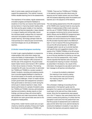 250 ■ The Yemen Early Grade Reading Approach: Striving for National Reform
tests. In some cases, parents are brought in to
support the assessments. This method, however,
forfeits valuable teaching time to the assessments.
The importance of low-stakes, regular assessments
of student progress and teacher feedback to
students on how they can improve their performance
are key factors in improving student reading skills.
Yet, there are few good models on how teachers
can assess all learners (especially in large classes)
in a range of reading and writing skills, record
the individual results, analyse them for improved
instruction and prepare and teach to improve
student learning. Technology perhaps holds the
most promise but in resource-poor environments,
most technologies are not yet affordable for
teachers.
2.4 Action research/progress monitoring
In order to gain ongoing feedback on programme
implementation that could inform design and
ensure the idelity of implementation, the YEGRA
included an Action Research (AR) component. In
the irst year of the programme, the governorate-
based master trainers were trained in AR in addition
to their role as trainers of trainers. This training
included the AR cycle; how and when to administer
the T’EGRA and T’EGWA to a random sample of
Grade 2 students; recording and analysing results;
how to provide targeted feedback to teachers at
the schools based on the results; and reporting on
progress and challenges. A team of master trainers
at each governorate were assigned two schools in
their governorate to visit twice a month during the
school year to observe teachers in class; check
learner performance of a sample of students using
the T’EGRA and T’EGWA; interview administrators,
teachers and students; develop reports on their
indings; and discuss these with school staff to
solve problems and make improvements. Monthly
AR reports from each governorate were sent to the
programme headquarters.
Using timers, master trainers would carry out spot
checks by randomly sampling 10 boys and 10 girls
from Grade 2 and administering a T’EGRA and
T’EGWA. There are ive T’EGRAs and T’EGWAs
in the teacher’s guide (one after about every 20
lessons) and the master trainers use one of these
with the students depending where the students and
teachers are in the sequence of the lessons.
The oral reading assessments of the AR component
of the YEGRA were important tools for ensuring the
idelity of implementation (FOI) in both instruction
and the use of T’EGRA/T’EGWA by teachers, and
as a progress monitoring tool for school directors,
district oficers and the MOE/CLP programme team.
In addition to the post assessment feedback to
teachers and school directors by the master trainers,
the AR provided important data to the MOE/CLP
team on how to improve FOI among all teachers—
not just the AR school teachers. An SMS (text
message) system was set up to provide teachers
with speciic tips and suggestions based on the
results of the T’EGRA/T’EGWAs at the AR schools.
In Yemen, all teachers have mobile phones as this
is one of the key identiiers for picking up one’s pay.
After one of the irst assessments, many master
trainers reported that teachers were not asking
the students the meaning of words in the lesson
as prescribed in the lessons. As a result of this
information, the programme was able to send out a
text message to all teachers reminding them:
“… to ensure the students understand
the meaning of new words by asking
them what words mean and providing
the meaning when they don’t know it,
especially in step 6”.
One unforeseen challenge of providing the ive
assessments in the teacher’s guide was the
perception from parents and teachers that teachers
could teach to the test and thus inlate student
scores. Since the ive assessments were spaced
out in the 117 lessons, they were directly tied to the
content covered during teaching. It is likely that this
perception could come from the predominant view
that the purpose of assessments are to determine
pass and fail rather than to be used formatively for
constructive feedback to students. It was clear to
the team that teachers and parents needed more
 