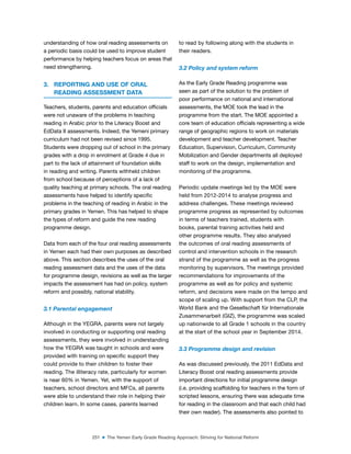 251 ■ The Yemen Early Grade Reading Approach: Striving for National Reform
understanding of how oral reading assessments on
a periodic basis could be used to improve student
performance by helping teachers focus on areas that
need strengthening.
3. REPORTING AND USE OF ORAL
READING ASSESSMENT DATA
Teachers, students, parents and education oficials
were not unaware of the problems in teaching
reading in Arabic prior to the Literacy Boost and
EdData II assessments. Indeed, the Yemeni primary
curriculum had not been revised since 1995.
Students were dropping out of school in the primary
grades with a drop in enrolment at Grade 4 due in
part to the lack of attainment of foundation skills
in reading and writing. Parents withheld children
from school because of perceptions of a lack of
quality teaching at primary schools. The oral reading
assessments have helped to identify speciic
problems in the teaching of reading in Arabic in the
primary grades in Yemen. This has helped to shape
the types of reform and guide the new reading
programme design.
Data from each of the four oral reading assessments
in Yemen each had their own purposes as described
above. This section describes the uses of the oral
reading assessment data and the uses of the data
for programme design, revisions as well as the larger
impacts the assessment has had on policy, system
reform and possibly, national stability.
3.1 Parental engagement
Although in the YEGRA, parents were not largely
involved in conducting or supporting oral reading
assessments, they were involved in understanding
how the YEGRA was taught in schools and were
provided with training on speciic support they
could provide to their children to foster their
reading. The illiteracy rate, particularly for women
is near 60% in Yemen. Yet, with the support of
teachers, school directors and MFCs, all parents
were able to understand their role in helping their
children learn. In some cases, parents learned
to read by following along with the students in
their readers.
3.2 Policy and system reform
As the Early Grade Reading programme was
seen as part of the solution to the problem of
poor performance on national and international
assessments, the MOE took the lead in the
programme from the start. The MOE appointed a
core team of education oficials representing a wide
range of geographic regions to work on materials
development and teacher development. Teacher
Education, Supervision, Curriculum, Community
Mobilization and Gender departments all deployed
staff to work on the design, implementation and
monitoring of the programme.
Periodic update meetings led by the MOE were
held from 2012-2014 to analyse progress and
address challenges. These meetings reviewed
programme progress as represented by outcomes
in terms of teachers trained, students with
books, parental training activities held and
other programme results. They also analysed
the outcomes of oral reading assessments of
control and intervention schools in the research
strand of the programme as well as the progress
monitoring by supervisors. The meetings provided
recommendations for improvements of the
programme as well as for policy and systemic
reform, and decisions were made on the tempo and
scope of scaling up. With support from the CLP, the
World Bank and the Gesellschaft für Internationale
Zusammenarbeit (GIZ), the programme was scaled
up nationwide to all Grade 1 schools in the country
at the start of the school year in September 2014.
3.3 Programme design and revision
As was discussed previously, the 2011 EdData and
Literacy Boost oral reading assessments provide
important directions for initial programme design
(i.e. providing scaffolding for teachers in the form of
scripted lessons, ensuring there was adequate time
for reading in the classroom and that each child had
their own reader). The assessments also pointed to
 