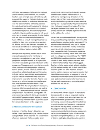 252 ■ The Yemen Early Grade Reading Approach: Striving for National Reform
dificulties teachers were having with the materials
or with the instructional methods. For example,
teachers were coming to class without being fully
prepared. One aspect of the lesson that was weak,
based on the indings of AR and the endline EGRA,
was that teachers had not suficiently practiced
the read alouds (stories with questions for listening
comprehension and the application of phonemic
awareness and phonics). The lack of preparation
resulted in mispronunciations, problems with speed
and a lack of prosody when reading. Another inding
was that some teachers were themselves not
luent in MSA. As a result, training of teachers was
modiied to place more emphasis on preparation
for lessons, practice and feedback from peers on
read alouds and a focus on redressing some of the
common mistakes teachers make in MSA.
Perhaps more importantly, was the way in which
oral reading assessments for monitoring by
supervisors, school directors and others helped
programme designers and the MOE to get ‘quick
wins’ that were used to generate enthusiasm for the
programme. The assessments even after one month
of the intervention showed progress in learning
to read. Since a phonics-based (or perhaps more
accurately, a syllable-based) approach to reading
in Arabic had not been oficially taught or learned
in public schools in Yemen for many years, the
improvements were rather dramatic. Parents were
turning up to schools to praise teachers because
they never expected that their child in Grade 1
could read. While the early results were impressive,
there was still a long way to go to get oral reading
luency to a level where it would result in improved
comprehension. Nevertheless, sharing of the AR
and monitoring results with district, provincial and
national MOE representatives in addition to parents
and community members helped to garner support
from broad stakeholders for the programme.
3.4 Teacher professional development
In Yemen, 51% of the Grade 1-3 teachers are
female. This is considerably higher than the national
average of 29% female teachers. The concentration
of women teachers in the lower grades is not
uncommon in many countries. In Yemen, however,
these teachers possess the least amount of
professional training among all teachers in the
system. Many of them have not completed high
school. Most have only attended in-service teacher
training and if so, sporadically. The primary teachers
have the longest hours with no breaks. They have
the largest classes and the lowest pay. In short,
primary teachers are not highly regarded or valued
by the public or the system.
The YEGRA provided these teachers with a platform
for successful teaching and helped them thrive. The
scripted lessons provide unskilled teachers with the
steps and tools for teaching every day of the year.
The interactive nature of the (mostly) whole class
teaching methods helped teachers manage their
large classes effectively. Communities of practice
and constructive coaching helped them hone their
skills in a collegial and respectful way. The T’EGRA
and T’EGWA showed them that they were helping
children to learn. If they weren’t, they were able
to determine how to help those who struggled.
Teachers in higher status private schools asked the
YEGRA teachers for help and to share their YEGRA
teacher’s guides and other materials. Student-
teacher relations improved and parents reported that
their children were reading or were read to more at
home and were reluctant to miss school. In essence,
early grade teachers became better teachers and
the oral reading assessments provided empirical
evidence that this was so.
4. CONCLUSION
The Yemen MOE with the support of international
donors was able to bring an early grade reading
reform to a national scale within two years of a trial
programme of early grade reading. The various
oral reading assessments played an important role
in providing evidence of success in a transparent
and objective way. By getting ‘quick wins’ from
the programme through evidence of reading
improvement provided by oral reading assessment,
the programme was able to gain momentum for
expansion during its irst phase. As news spread
of children reading (or at least decoding words) in
 