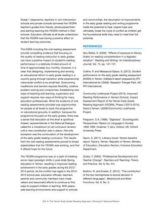 253 ■ The Yemen Early Grade Reading Approach: Striving for National Reform
Grade 1 classrooms, teachers in non-intervention
schools and private schools borrowed the YEGRA
teacher’s guides from friends, photocopied them
and starting teaching the YEGRA method in their
schools. Education oficials at all levels understood
that the YEGRA was having a positive effect on
student learning outcomes.
The EGRA including the oral reading assessment
provide compelling evidence that focusing on
the quality of reading instruction in early grades
can have a positive impact on student’s reading
performance in a relatively limited amount of
time of approximately four months. However, it is
clear that designing, implementing and revising
an educational reform in early grade reading in a
country going through transition while experiencing
nationwide conlict is no small feat. Overcoming
roadblocks and barriers requires lexibility, creative
problem solving and compromise. Establishing new
ways of teaching and learning, supervision and
support requires new ways of thinking for many
education professionals. What the evidence of oral
reading assessments provided was opportunities
for people at all levels to back the programme
on educational grounds. In addition, because the
programme focused on the early grades, there was
a sense that education at this level is apolitical.
Indeed, representatives in the National Dialogue
called for a moratorium on all curriculum revision
until a new constitution was in place—the only
exception was the continuation of the development
of the early grade reading curriculum. The results
from the oral reading assessments proved to broad
stakeholders that the YEGRA was working, and that
it offered hope for the future.
The YEGRA programme was on a path of initiating
some major paradigm shifts in post-Arab Spring
education in Yemen, resulting in improved reading
achievement in the early grades during the 2012-
2014 period. As the conlict has raged in the 2014-
2015 school year, education oficials, teachers,
parents and community members have made
valiant and resourceful efforts to continue to ind
ways to support children in learning. With peace,
safe learning environments and support to schools
and communities, the resumption of improvements
in the early grade reading and writing programme
holds the potential to heal, inspire hope and
ultimately, break the cycle of conlict as children get
the foundational skills they need to meet their full
potential.
REFERENCES
Abu-Rabia, S. (2000). “Effects of exposure to literary
Arabic on reading comprehension in a diglossic
situation”. Reading and Writing: An Interdisciplinary
Journal, Vol. 13, pp. 147-157.
Collins, P. and Messaoud-Galusi, S. (2012). Student
performance on the early grade reading assessment
(EGRA) in Yemen. EdData II report prepared by RTI
International for USAID. Research Triangle Park, NC:
RTI International.
Community Livelihoods Project (2015). Improved
Reading Performance in Yemeni Schools. Impact
Assessment Report of the Yemen Early Grade
Reading Approach (YEGRA), Phase 2 (2013-2014).
Sana’a Yemen: USAID/Community Livelihoods
Project.
Ferguson, C.A. (1996). “Diglossia”. Sociolinguistic
Perspectives: Papers on Language in Society
1959-1994. Huebner, T. (ed.). Oxford, UK: Oxford
University Press.
Gavin, S. (2011). Literacy boost: Yemen baseline
report. Sana’a, Yemen: Republic of Yemen, Ministry
of Education, Education Section, Inclusive Education
Department.
Gusky, T. (2002). “Professional Development and
Teacher Change”. Teachers and Teaching: Theory
and Practice, Vol. 8, No. 3/4.
Ibrahim, R. and Eviatar, Z. (2012). “The contribution
of the two hemispheres to lexical decision in
different languages”. Behavioural and Brain
Functions, Vol. 8, No. 3.
 