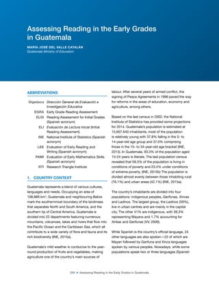 255 ■ Assessing Reading in the Early Grades in Guatemala
ABBREVIATIONS
Digeduca Dirección General de Evaluación e
Investigación Educativa
EGRA Early Grade Reading Assessment
ELGI Reading Assessment for Initial Grades
(Spanish acronym)
ELI Evaluación de Lectura Inicial (Initial
Reading Assessment)
INE National Institute of Statistics (Spanish
acronym)
LEE Evaluation of Early Reading and
Writing (Spanish acronym)
PAMI Evaluation of Early Mathematics Skills
(Spanish acronym)
RTI Research Triangle Institute
1. COUNTRY CONTEXT
Guatemala represents a blend of various cultures,
languages and needs. Occupying an area of
108,889 km2
, Guatemala and neighbouring Belize
mark the southernmost boundary of the landmass
that separates North and South America, and the
southern tip of Central America. Guatemala is
divided into 22 departments featuring numerous
mountains, volcanoes, lakes and rivers that low into
the Paciic Ocean and the Caribbean Sea, which all
contribute to a wide variety of lora and fauna and its
rich biodiversity (INE, 2015a).
Guatemala’s mild weather is conducive to the year-
round production of fruits and vegetables, making
agriculture one of the country’s main sources of
labour. After several years of armed conlict, the
signing of Peace Agreements in 1996 paved the way
for reforms in the areas of education, economy and
agriculture, among others.
Based on the last census in 2002, the National
Institute of Statistics has provided some projections
for 2014. Guatemala’s population is estimated at
15,607,640 inhabitants, most of the population
is relatively young with 37.8% falling in the 0- to
14-year-old age group and 37.0% comprising
those in the 15- to 34-year-old age bracket (INE,
2013). In Guatemala, 93.3% of the population aged
15-24 years is literate. The last population census
revealed that 59.3% of the population is living in
conditions of poverty and 23.4% under conditions
of extreme poverty. (INE, 2015b) The population is
divided almost evenly between those inhabiting rural
(76.1%) and urban areas (42.1%) (INE, 2015a).
The country’s inhabitants are divided into four
populations: indigenous peoples, Garifunas, Xincas
and Ladinos. The largest group, the Ladinos (59%),
live in urban centres and are mainly in the capital
city. The other 41% are indigenous, with 39.3%
representing Mayans and 1.7% accounting for
Xinkas and Garifunas (VV, 2009).
While Spanish is the country’s oficial language, 24
other languages are also spoken—22 of which are
Mayan followed by Garifuna and Xinca languages
spoken by various peoples. Nowadays, while some
populations speak two or three languages (Spanish
Assessing Reading in the Early Grades
in Guatemala
MARÍA JOSÉ DEL VALLE CATALÁN
Guatemala Ministry of Education
 