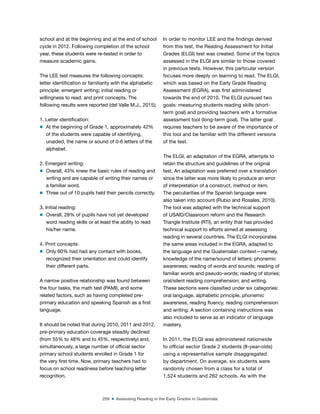 259 ■ Assessing Reading in the Early Grades in Guatemala
school and at the beginning and at the end of school
cycle in 2012. Following completion of the school
year, these students were re-tested in order to
measure academic gains.
The LEE test measures the following concepts:
letter identiication or familiarity with the alphabetic
principle; emergent writing; initial reading or
willingness to read; and print concepts. The
following results were reported (del Valle M.J., 2015);
1. Letter identiication:
m At the beginning of Grade 1, approximately 42%
of the students were capable of identifying,
unaided, the name or sound of 0-6 letters of the
alphabet.
2. Emergent writing:
m Overall, 43% knew the basic rules of reading and
writing and are capable of writing their names or
a familiar word.
m Three out of 10 pupils held their pencils correctly.
3. Initial reading:
m Overall, 28% of pupils have not yet developed
word reading skills or at least the ability to read
his/her name.
4. Print concepts:
m Only 60% had had any contact with books,
recognized their orientation and could identify
their different parts.
A narrow positive relationship was found between
the four tasks, the math test (PAMI), and some
related factors, such as having completed pre-
primary education and speaking Spanish as a irst
language.
It should be noted that during 2010, 2011 and 2012,
pre-primary education coverage steadily declined
(from 55% to 48% and to 45%, respectively) and,
simultaneously, a large number of oficial sector
primary school students enrolled in Grade 1 for
the very irst time. Now, primary teachers had to
focus on school readiness before teaching letter
recognition.
In order to monitor LEE and the indings derived
from this test, the Reading Assessment for Initial
Grades (ELGI) test was created. Some of the topics
assessed in the ELGI are similar to those covered
in previous tests. However, this particular version
focuses more deeply on learning to read. The ELGI,
which was based on the Early Grade Reading
Assessment (EGRA), was irst administered
towards the end of 2010. The ELGI pursued two
goals: measuring students reading skills (short-
term goal) and providing teachers with a formative
assessment tool (long-term goal). The latter goal
requires teachers to be aware of the importance of
this tool and be familiar with the different versions
of the test.
The ELGI, an adaptation of the EGRA, attempts to
retain the structure and guidelines of the original
test. An adaptation was preferred over a translation
since the latter was more likely to produce an error
of interpretation of a construct, method or item.
The peculiarities of the Spanish language were
also taken into account (Rubio and Rosales, 2010).
The tool was adapted with the technical support
of USAID/Classroom reform and the Research
Triangle Institute (RTI), an entity that has provided
technical support to efforts aimed at assessing
reading in several countries. The ELGI incorporates
the same areas included in the EGRA, adapted to
the language and the Guatemalan context—namely,
knowledge of the name/sound of letters; phonemic
awareness; reading of words and sounds; reading of
familiar words and pseudo-words; reading of stories;
oral/silent reading comprehension; and writing.
These sections were classiied under six categories:
oral language, alphabetic principle, phonemic
awareness, reading luency, reading comprehension
and writing. A section containing instructions was
also included to serve as an indicator of language
mastery.
In 2011, the ELGI was administered nationwide
to oficial sector Grade 2 students (8-year-olds)
using a representative sample disaggregated
by department. On average, six students were
randomly chosen from a class for a total of
1,524 students and 262 schools. As with the
 