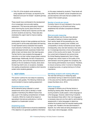 263 ■ Assessing Reading in the Early Grades in Guatemala
m Only 5% of the students wrote sentences
using capitals and full stops, as required by the
National Curriculum for Grade 1 students (primary
education).
These results have contributed to the development
of an increasingly more accurate reading
assessment. This becomes particularly important
when informing the country about the level of
performance of oficial sector teachers and the rate
at which students are learning. These data also
emphasise the urgent need to improve reading
instruction.
Undoubtedly, the lack of clear guidelines and the low
priority given to all the areas associated with learning
to read represent serious obstacles that students
must overcome. Furthermore, it is very likely that an
under-developed phonetic awareness hinders their
ability to learn and slows down their learning pace.
The fact that for many students the language of
instruction is not their mother tongue poses a serious
disadvantage. Additionally, the lack of exposure to
reading at home, due to the low educational level of
parents or the non-existence of books, slows down
the learning rhythm and, on occasions, translates
into reading comprehension problems which become
evident when students graduate.
5. NEXT STEPS
This section outlines the next steps for assessing
reading in early grades. The following initiatives are
recommended to improve reading assessment:
Predictive factors model
All the elements being collected in current
assessments will be used to develop a model
capable of identifying the different factors that
play a part in the reading comprehension of Grade
1 students. While the model will be based on
specialised international publications, it will be
adapted to a Guatemalan context.
Establishing levels
Various levels of performance should be established
if the objective is to generate qualitative information
on the areas mastered by students. These levels will
help identify the students’ actual competencies and
provide teachers with tools that are suitable to the
needs of their student groups.
Number of words per minute
Currently, there is no such standard in the country
for oral reading so cut off points are being
established that will allow comparisons between
students.
More accurate measuring
Results collected over the years have allowed
the quality of testing to improve signiicantly.
Each section feeds off the preceding one, new
areas are added or existing ones modiied, and
comparability is strictly maintained across reports.
Consequently, every new test receives a new name
as it increasingly becomes a more contextualised
version of the country and its needs. The name of
the current test is Evaluación de Lectura Inicial,
ELI (Initial Reading Assessment). Each of these
changes has a direct impact on the quality of the
administration since the greater the complexity, the
more training administrators must receive. Therefore,
to ensure consensus when it comes to interpreting
or assigning scores, on-going training is of critical
importance.
Identifying students with reading difficulties
The next test will focus on measuring rapid
automatised naming to determine students’ ability
in this area and thus identify potential problems
(López-Escribano et al., 2014).
Native languages
Language is certainly one of the key factors in
developing reading skills. Results show that low-
scoring students usually speak a native language as
a irst language. However, determining if students
have developed these skills in their own language is
a necessary step and one that calls for administering
assessments in native languages to determine
whether the students have the required reading skills
to begin with. Parallel to the test administered in
Spanish, four other tests are being developed in as
many major native languages, namely:
 