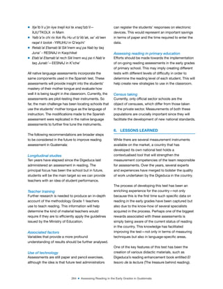 264 ■ Assessing Reading in the Early Grades in Guatemala
m Xje’lb’il u’jin kye tnejil kol te xnaq’tzb’il—
XJU’TKOLX in Mam
m Yalb’a’ix chi rix Ilok Ru Hu ut tz’iib’ak, sa’ xb’een
raqal li tzolok -YIRUHU in Q’eqchi’
m Retab’al Etamab’äl Sik’inem wuj pa Nab’ey taq
Juna’ - RESNAJ in Kaqchikel
m Etab’al Etamab’al rech Sik’inem wuj pa ri Nab’e
taq Junab’—EESNAJ in K’iche’
All native language assessments incorporate the
same components used in the Spanish test. These
assessments will provide insight into the students’
mastery of their mother tongue and evaluate how
well it is being taught in the classroom. Currently, the
assessments are pilot-testing their instruments. So
far, the main challenge has been locating schools that
use the students’ mother tongue as the language of
instruction. The modiications made to the Spanish
assessment were replicated in the native language
assessments to further ine tune the instruments.
The following recommendations are broader steps
to be considered in the future to improve reading
assessment in Guatemala:
Longitudinal studies
Ten years have elapsed since the Digeduca last
administered an assessment in reading. The
principal focus has been the school but in future,
students will be the main target so we can provide
teachers with an idea of student performance.
Teacher training
Further research is needed to produce an in-depth
account of the methodology Grade 1 teachers
use to teach reading. This information will help
determine the kind of material teachers would
require if they are to eficiently apply the guidelines
issued by the Ministry of Education.
Associated factors
Variables that provide a more profound
understanding of results should be further analysed.
Use of technology
Assessments are still paper and pencil exercises,
although the idea is that future test administrators
can register the students’ responses on electronic
devices. This would represent an important savings
in terms of paper and the time required to enter the
data.
Assessing reading in primary education
Efforts should be made towards the implementation
of on-going reading assessments in the early grades
of primary school. This may imply creating different
tests with different levels of dificulty in order to
determine the reading level of each student. This will
help create new strategies to use in the classroom.
Census taking
Currently, only oficial sector schools are the
object of censuses, which differ from those taken
in the private sector. Measurements of both these
populations are crucially important since they will
facilitate the development of new national standards.
6. LESSONS LEARNED
While there are several measurement instruments
available on the market, a country that has
developed its own national test holds a
contextualised tool that will strengthen the
measurement competencies of the team responsible
for assessments. Over the years, several experts
and experiences have merged to bolster the quality
of work undertaken by the Digeduca in the country.
The process of developing this test has been an
enriching experience for the country—not only
because this is the irst time such speciic data on
reading in the early grades have been captured but
also due to the know-how of several specialists
acquired in the process. Perhaps one of the biggest
rewards associated with these assessments is
simply being aware of the current status of reading
in the country. This knowledge has facilitated
improving the test—not only in terms of measuring
techniques but also in language-speciic areas.
One of the key features of this test has been the
creation of various didactic materials, such as
Digeduca’s reading enhancement book entitled El
tesoro de la lectura (The treasure behind reading).
 