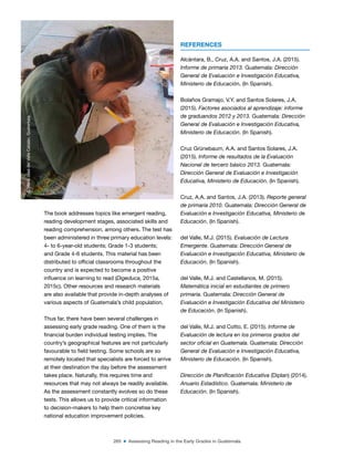 265 ■ Assessing Reading in the Early Grades in Guatemala
The book addresses topics like emergent reading,
reading development stages, associated skills and
reading comprehension, among others. The test has
been administered in three primary education levels:
4- to 6-year-old students; Grade 1-3 students;
and Grade 4-6 students. This material has been
distributed to oficial classrooms throughout the
country and is expected to become a positive
inluence on learning to read (Digeduca, 2015a,
2015c). Other resources and research materials
are also available that provide in-depth analyses of
various aspects of Guatemala’s child population.
Thus far, there have been several challenges in
assessing early grade reading. One of them is the
inancial burden individual testing implies. The
country’s geographical features are not particularly
favourable to ield testing. Some schools are so
remotely located that specialists are forced to arrive
at their destination the day before the assessment
takes place. Naturally, this requires time and
resources that may not always be readily available.
As the assessment constantly evolves so do these
tests. This allows us to provide critical information
to decision-makers to help them concretise key
national education improvement policies.
REFERENCES
Alcántara, B., Cruz, A.A. and Santos, J.A. (2015).
Informe de primaria 2013. Guatemala: Dirección
General de Evaluación e Investigación Educativa,
Ministerio de Educación. (In Spanish).
Bolaños Gramajo, V.Y. and Santos Solares, J.A.
(2015). Factores asociados al aprendizaje: informe
de graduandos 2012 y 2013. Guatemala: Dirección
General de Evaluación e Investigación Educativa,
Ministerio de Educación. (In Spanish).
Cruz Grünebaum, A.A. and Santos Solares, J.A.
(2015). Informe de resultados de la Evaluación
Nacional de tercero básico 2013. Guatemala:
Dirección General de Evaluación e Investigación
Educativa, Ministerio de Educación. (In Spanish).
Cruz, A.A. and Santos, J.A. (2013). Reporte general
de primaria 2010. Guatemala: Dirección General de
Evaluación e Investigación Educativa, Ministerio de
Educación. (In Spanish).
del Valle, M.J. (2015). Evaluación de Lectura
Emergente. Guatemala: Dirección General de
Evaluación e Investigación Educativa, Ministerio de
Educación. (In Spanish).
del Valle, M.J. and Castellanos, M. (2015).
Matemática inicial en estudiantes de primero
primaria. Guatemala: Dirección General de
Evaluación e Investigación Educativa del Ministerio
de Educación. (In Spanish).
del Valle, M.J. and Cotto, E. (2015). Informe de
Evaluación de lectura en los primeros grados del
sector oficial en Guatemala. Guatemala: Dirección
General de Evaluación e Investigación Educativa,
Ministerio de Educación. (In Spanish).
Dirección de Planificación Educativa (Diplan) (2014).
Anuario Estadístico. Guatemala: Ministerio de
Educación. (In Spanish).
©
María
José
del
Valle
Catalán,
Guatemala
 