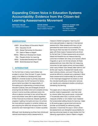267 ■ Expanding Citizen Voice in Education Systems Accountability
ABBREVIATIONS
ASER Annual Status of Education Report
EFA Education for All
GPE Global Partnership for Education
ITA Idara-e-Taleen-o-Aagahi
MDGs Millennium Development Goals
PAL People’s Action for Learning
SDGs Sustainable Development Goals
WDR World Development Report
1. INTRODUCTION
For the irst time in history most children are
enrolled in school. Over the past 15 years, thanks
partly to the Millennium Development Goal
(MDG) for universal access to primary education
and the Education for All Framework for Action,
governments have taken the responsibility of
formulating and implementing universal primary
education policies, laws and strategies aimed at
ensuring that all children enrol and complete primary
school. In some countries, politicians came into
ofice on election promises to ban school fees and
ensure all children were able to attend regardless
of their inancial circumstances. Despite signiicant
progress in getting more girls and boys into school,
the most pertinent question is whether children are
also acquiring the skills that will equip them to lead
productive and meaningful lives in modern societies.
Although most developing countries have introduced
national examinations and/or assessments to
measure children’s progress in learning and
some also participate in regional or international
assessments, these assessments have not yet
generated the same level of accountability for
learning as there has been for enrolment. The key
gaps with these types of assessments are driven
by the fact that: (1) these assessments are school-
based and therefore do not measure learning
outcomes of children who drop out of school, attend
irregularly or go to non-formal schools; (2) these
assessments are more often than not measuring
outcomes too late (upper primary and secondary)
when many children have already fallen behind; and
(3) the vast majority of assessment results never
reach ordinary citizens, and even if they did, they
would be dificult to interpret and understand. What
these assessments fundamentally fail to achieve
is the meaningful engagement of citizens so that
the intended beneiciaries of education services
can identify and understand whether schooling is
translating into learning.
This paper aims to discuss the extent to which
another model of assessment—one that is led
by citizens rather than governments, conducted
in households rather than in schools and that
measures whether or not children have mastered
the fundamental building blocks for learning—helps
to ill existing gaps in government and service
provider accountability for delivering quality
education. It examines the ways in which citizen-
led assessments can strengthen accountability for
learning outcomes based on case studies from the
following organizations: Idara-e-Taleen-o-Aagahi
Expanding Citizen Voice in Education Systems
Accountability: Evidence from the Citizen-led
Learning Assessments Movement
MONAZZA ASLAM
UCL Institute of Education
SEHAR SAEED
Annual Status of Education
Report (ASER) Pakistan
PATRICIA SCHEID AND
DANA SCHMIDT
The William and Flora
Hewlett Foundation
 