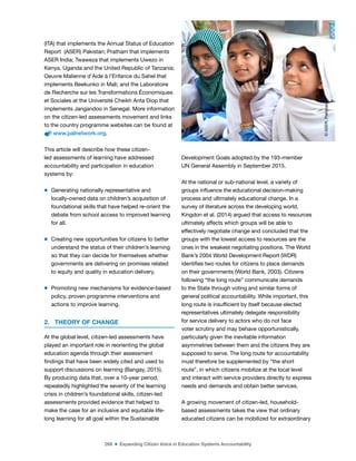 268 ■ Expanding Citizen Voice in Education Systems Accountability
(ITA) that implements the Annual Status of Education
Report (ASER) Pakistan; Pratham that implements
ASER India; Twaweza that implements Uwezo in
Kenya, Uganda and the United Republic of Tanzania;
Oeuvre Malienne d’Aide à l’Enfance du Sahel that
implements Beekunko in Mali; and the Laboratoire
de Recherche sur les Transformations Économiques
et Sociales at the Université Cheikh Anta Diop that
implements Jangandoo in Senegal. More information
on the citizen-led assessments movement and links
to the country programme websites can be found at
www.palnetwork.org.
This article will describe how these citizen-
led assessments of learning have addressed
accountability and participation in education
systems by:
m Generating nationally representative and
locally-owned data on children’s acquisition of
foundational skills that have helped re-orient the
debate from school access to improved learning
for all.
m Creating new opportunities for citizens to better
understand the status of their children’s learning
so that they can decide for themselves whether
governments are delivering on promises related
to equity and quality in education delivery.
m Promoting new mechanisms for evidence-based
policy, proven programme interventions and
actions to improve learning.
2. THEORY OF CHANGE
At the global level, citizen-led assessments have
played an important role in reorienting the global
education agenda through their assessment
indings that have been widely cited and used to
support discussions on learning (Bangay, 2015).
By producing data that, over a 10-year period,
repeatedly highlighted the severity of the learning
crisis in children’s foundational skills, citizen-led
assessments provided evidence that helped to
make the case for an inclusive and equitable life-
long learning for all goal within the Sustainable
Development Goals adopted by the 193-member
UN General Assembly in September 2015.
At the national or sub-national level, a variety of
groups inluence the educational decision-making
process and ultimately educational change. In a
survey of literature across the developing world,
Kingdon et al. (2014) argued that access to resources
ultimately affects which groups will be able to
effectively negotiate change and concluded that the
groups with the lowest access to resources are the
ones in the weakest negotiating positions. The World
Bank’s 2004 World Development Report (WDR)
identiies two routes for citizens to place demands
on their governments (World Bank, 2003). Citizens
following “the long route” communicate demands
to the State through voting and similar forms of
general political accountability. While important, this
long route is insuficient by itself because elected
representatives ultimately delegate responsibility
for service delivery to actors who do not face
voter scrutiny and may behave opportunistically,
particularly given the inevitable information
asymmetries between them and the citizens they are
supposed to serve. The long route for accountability
must therefore be supplemented by “the short
route”, in which citizens mobilize at the local level
and interact with service providers directly to express
needs and demands and obtain better services.
A growing movement of citizen-led, household-
based assessments takes the view that ordinary
educated citizens can be mobilized for extraordinary
©
ASER,
Pakistan
 