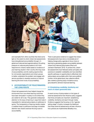 271 ■ Expanding Citizen Voice in Education Systems Accountability
and examples from other countries that shed some
light on the extent to which citizen-led assessments
have strengthened accountability through: (1)
global and national-level agenda setting; (2) putting
pressure on national policymakers to be more
responsive to citizens needs based on evidence of
poor learning results in their country (the long route
of accountability); and (3) creating opportunities
for civil society organizations and citizen groups
to better understand the problem and engage with
service providers to develop solutions to improve
learning (the short route of accountability).
3. ACCOUNTABILITY OF POLICYMAKERS:
THE LONG ROUTE
Citizen-led assessments have helped change the
environment from one where learning outcomes
have been shrouded in mystery to one where they
are visible for all to see. They generate widespread
attention to the issue of learning in ways that make it
impossible for national policymakers or politicians to
ignore. The transparency of learning results creates
a credible threat to politicians that begs immediate
attention lest citizens exercise the long route to
accountability.
There is persuasive evidence to suggest that citizen-
led assessments have done a remarkable job of
helping change policy agendas to focus more on
learning by generating greater accountability between
citizens and national policymakers (Plaut and
Jamieson Eberhardt, 2015). To achieve this, citizen-
led assessments have followed certain principles and
practices to establish creditability and have identiied
speciic pathways or opportunities to effectively hold
policymakers accountable within their socio-political
context. At the global level, their collective efforts
also created a growing body of evidence and a
groundswell to demand improved learning.
3.1 Establishing credibility, familiarity and
reach of citizen-generated data
A recent survey of policymakers on the types of
external assessments that inluence policy suggests
that three principles are important: establishing
credibility, familiarity and reach through media.
Evidence suggests that focusing on the “agenda-
setting stage” of policy increases the likelihood
that these external assessments will later inluence
how policies are implemented (Bradley et al.,
©
ASER,
Pakistan
 