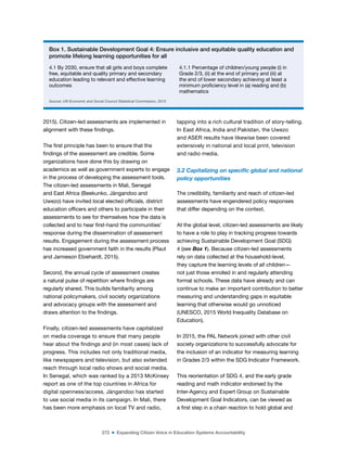 272 ■ Expanding Citizen Voice in Education Systems Accountability
2015). Citizen-led assessments are implemented in
alignment with these indings.
The irst principle has been to ensure that the
indings of the assessment are credible. Some
organizations have done this by drawing on
academics as well as government experts to engage
in the process of developing the assessment tools.
The citizen-led assessments in Mali, Senegal
and East Africa (Beekunko, Jàngandoo and
Uwezo) have invited local elected oficials, district
education oficers and others to participate in their
assessments to see for themselves how the data is
collected and to hear irst-hand the communities’
response during the dissemination of assessment
results. Engagement during the assessment process
has increased government faith in the results (Plaut
and Jamieson Ebiehardt, 2015).
Second, the annual cycle of assessment creates
a natural pulse of repetition where indings are
regularly shared. This builds familiarity among
national policymakers, civil society organizations
and advocacy groups with the assessment and
draws attention to the indings.
Finally, citizen-led assessments have capitalized
on media coverage to ensure that many people
hear about the indings and (in most cases) lack of
progress. This includes not only traditional media,
like newspapers and television, but also extended
reach through local radio shows and social media.
In Senegal, which was ranked by a 2013 McKinsey
report as one of the top countries in Africa for
digital openness/access, Jàngandoo has started
to use social media in its campaign. In Mali, there
has been more emphasis on local TV and radio,
tapping into a rich cultural tradition of story-telling.
In East Africa, India and Pakistan, the Uwezo
and ASER results have likewise been covered
extensively in national and local print, television
and radio media.
3.2 Capitalizing on speciic global and national
policy opportunities
The credibility, familiarity and reach of citizen-led
assessments have engendered policy responses
that differ depending on the context.
At the global level, citizen-led assessments are likely
to have a role to play in tracking progress towards
achieving Sustainable Development Goal (SDG)
4 (see Box 1). Because citizen-led assessments
rely on data collected at the household-level,
they capture the learning levels of all children—
not just those enrolled in and regularly attending
formal schools. These data have already and can
continue to make an important contribution to better
measuring and understanding gaps in equitable
learning that otherwise would go unnoticed
(UNESCO, 2015 World Inequality Database on
Education).
In 2015, the PAL Network joined with other civil
society organizations to successfully advocate for
the inclusion of an indicator for measuring learning
in Grades 2/3 within the SDG Indicator Framework.
This reorientation of SDG 4, and the early grade
reading and math indicator endorsed by the
Inter-Agency and Expert Group on Sustainable
Development Goal Indicators, can be viewed as
a irst step in a chain reaction to hold global and
Box 1. Sustainable Development Goal 4: Ensure inclusive and equitable quality education and
promote lifelong learning opportunities for all
4.1 By 2030, ensure that all girls and boys complete
free, equitable and quality primary and secondary
education leading to relevant and effective learning
outcomes
4.1.1 Percentage of children/young people (i) in
Grade 2/3, (ii) at the end of primary and (iii) at
the end of lower secondary achieving at least a
minimum proiciency level in (a) reading and (b)
mathematics
Source: UN Economic and Social Council Statistical Commission, 2015
 