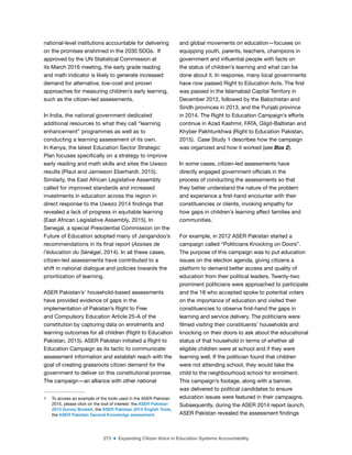 273 ■ Expanding Citizen Voice in Education Systems Accountability
national-level institutions accountable for delivering
on the promises enshrined in the 2030 SDGs. If
approved by the UN Statistical Commission at
its March 2016 meeting, the early grade reading
and math indicator is likely to generate increased
demand for alternative, low-cost and proven
approaches for measuring children’s early learning,
such as the citizen-led assessments.
In India, the national government dedicated
additional resources to what they call “learning
enhancement” programmes as well as to
conducting a learning assessment of its own.
In Kenya, the latest Education Sector Strategic
Plan focuses speciically on a strategy to improve
early reading and math skills and sites the Uwezo
results (Plaut and Jamieson Eberhardt, 2015).
Similarly, the East African Legislative Assembly
called for improved standards and increased
investments in education across the region in
direct response to the Uwezo 2014 indings that
revealed a lack of progress in equitable learning
(East African Legislative Assembly, 2015). In
Senegal, a special Presidential Commission on the
Future of Education adopted many of Jangandoo’s
recommendations in its inal report (Assises de
l’éducation du Sénégal, 2014). In all these cases,
citizen-led assessments have contributed to a
shift in national dialogue and policies towards the
prioritization of learning.
ASER Pakistan’s1
household-based assessments
have provided evidence of gaps in the
implementation of Pakistan’s Right to Free
and Compulsory Education Article 25-A of the
constitution by capturing data on enrolments and
learning outcomes for all children (Right to Education
Pakistan, 2015). ASER Pakistan initiated a Right to
Education Campaign as its tactic to communicate
assessment information and establish reach with the
goal of creating grassroots citizen demand for the
government to deliver on this constitutional promise.
The campaign—an alliance with other national
1 To access an example of the tools used in the ASER Pakistan
2015, please click on the tool of interest: the ASER Pakistan
2015 Survey Booklet, the ASER Pakistan 2015 English Tools,
the ASER Pakistan General Knowledge assessment.
and global movements on education—focuses on
equipping youth, parents, teachers, champions in
government and inluential people with facts on
the status of children’s learning and what can be
done about it. In response, many local governments
have now passed Right to Education Acts. The irst
was passed in the Islamabad Capital Territory in
December 2012, followed by the Balochistan and
Sindh provinces in 2013, and the Punjab province
in 2014. The Right to Education Campaign’s efforts
continue in Azad Kashmir, FATA, Gilgit-Baltistan and
Khyber Pakhtunkhwa (Right to Education Pakistan,
2015). Case Study 1 describes how the campaign
was organized and how it worked (see Box 2).
In some cases, citizen-led assessments have
directly engaged government oficials in the
process of conducting the assessments so that
they better understand the nature of the problem
and experience a irst-hand encounter with their
constituencies or clients, invoking empathy for
how gaps in children’s learning affect families and
communities.
For example, in 2012 ASER Pakistan started a
campaign called “Politicians Knocking on Doors”.
The purpose of this campaign was to put education
issues on the election agenda, giving citizens a
platform to demand better access and quality of
education from their political leaders. Twenty-two
prominent politicians were approached to participate
and the 18 who accepted spoke to potential voters
on the importance of education and visited their
constituencies to observe irst-hand the gaps in
learning and service delivery. The politicians were
ilmed visiting their constituents’ households and
knocking on their doors to ask about the educational
status of that household in terms of whether all
eligible children were at school and if they were
learning well. If the politician found that children
were not attending school, they would take the
child to the neighbourhood school for enrolment.
This campaign’s footage, along with a banner,
was delivered to political candidates to ensure
education issues were featured in their campaigns.
Subsequently, during the ASER 2014 report launch,
ASER Pakistan revealed the assessment indings
 