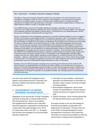 274 ■ Expanding Citizen Voice in Education Systems Accountability
and other study results that highlighted various
aspects of the political economy of education and
learning in Pakistan that required urgent public
policy attention.
4. ACCOUNTABILITY OF SERVICE
PROVIDERS: THE SHORT ROUTE
Regardless of how services fail—through inequitable
spending, funding leaks or teacher absences that
limit instructional time—there is now evidence
that suggests that the effective use of education
resources depends on appropriate incentives being
in place within the system (Kingdon et al., 2014).
In a recent book, Bruns et al. (2011, p. 13) argued
that the three core strategies for more accountable
education systems are:
m Information for accountability—including the
generation and dissemination of information on
education inputs, outputs, outcomes and rights
and responsibilities.
m School-based management—which works
through the decentralization of school decision-
making and autonomy to agents at the school
level.
m Teacher incentives—which involves policies that
link teacher performance to pay and tenure.
This paper focuses on the very irst strategy for
improved accountability: the generation and
dissemination of information. This lies at the core
of the Theory of Change developed by citizen-
led assessment movements, which posits that
information can improve accountability by informing
school choice, increasing citizen participation in
Box 2. Case study 1: The Right to Education campaign in Pakistan
The Right to Free and Compulsory Education Article 25-A was inserted in the 18th Amendment of the
Constitution of Pakistan on April 19, 2010, making it a state obligation to provide free and compulsory
education for all children aged 5-16 years. The article was a breakthrough as it codiied the state’s
commitment to fulilling the fundamental right to education. To promote the implementation of Article 25-A,
ASER Pakistan initiated a number of campaign activities.
First, ASER Pakistan spurred the One Million Signature Campaign, undertaken in two rounds over 13
months with two million signatures collected from both in-school and out-of-school children. The signatures
were presented nationally and globally to Gordon Brown, UN Special Envoy for Global Education, and the
Government of Pakistan in November 2012 and April 2013.
Second, an Education Youth Ambassadors programme is currently mobilizing Pakistan’s youth to engage in
activism with the goal to yield tangible results in combating the education crisis. The programme builds on
and strengthens the emerging worldwide youth movement for global education. It plans to form a network of
500 youth leaders in Pakistan with the passion and dedication to campaign in their schools and communities
for actions to get all children into school and learning. To date, 400 youth ambassadors have joined the
cause. Over the last year, Education Youth Ambassadors have organized and participated in a number of
events, including hosting informative sessions to mark International Women’s Day, planning vigils for the
Peshawar school attack, and contributing to the National Education Policy by voicing their recommendations
and expressing the changes they want to see in education in Pakistan. They have also written stories for
the UNESCO Youth Global Monitoring Report as well as countless articles and blogs bringing to light some
of the issues they have faced in going to school. The Education Youth Ambassadors have also helped
mobilize more than two million petition signatures across Pakistan for A World at School’s Up For School
campaign – calling on world leaders to ensure that every child is able to go to school, without facing danger
or discrimination. The campaign has gathered more than nine million signatures and has been presented to
world leaders during the United Nations General Assembly for action on education.
Similarly, the Up For School signature campaign aims to remind governments around the world to fulil
their promise for Universal Education and bring the 58 million children out of school back into school and
learning. The Ending Child Marriages programme seeks to create child marriage free zones in Pakistan as a
milestone in ensuring the Right to Education for all girls and boys. The campaign is actively involved in the
implementation of the Right to Education Act throughout Pakistan with a strong presence and penetration
into all the provinces.
 