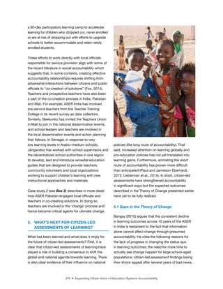 276 ■ Expanding Citizen Voice in Education Systems Accountability
a 60-day participatory learning camp to accelerate
learning for children who dropped out, never enrolled
or are at risk of dropping out with efforts to upgrade
schools to better accommodate and retain newly
enrolled students.
These efforts to work directly with local oficials
responsible for service provision align with some of
the recent literature in social accountability which
suggests that, in some contexts, creating effective
accountability relationships requires shifting from
adversarial interactions between citizens and public
oficials to “co-creation of solutions” (Fox, 2014).
Teachers and prospective teachers have also been
a part of the co-creation process in India, Pakistan
and Mali. For example, ASER India has involved
pre-service teachers from the Teacher Training
College in its recent survey as data collectors.
Similarly, Beekunko has invited the Teachers Union
in Mali to join in the national dissemination events,
and school leaders and teachers are involved in
the local dissemination events and action planning
that follows. In Senegal, in response to very
low learning levels in Arabic-medium schools,
Jàngandoo has worked with school supervisors and
the decentralized school authorities in one region
to develop, test and introduce remedial education
guides that are designed to provide teachers,
community volunteers and local organizations
working to support children’s learning with new
instructional approaches and materials.
Case study 2 (see Box 3) describes in more detail
how ASER Pakistan engaged local oficials and
teachers in co-creating solutions. In doing so,
teachers are involved in the ‘change’ process and
hence become critical agents for ultimate change.
5. WHAT’S NEXT FOR CITIZEN-LED
ASSESSMENTS OF LEARNING?
What has been learned and what does it imply for
the future of citizen-led assessments? First, it is
clear that citizen-led assessments of learning have
played a role in building a consensus to shift the
global and national agenda towards learning. There
is also clear evidence of their inluence on national
policies (the long route of accountability). That
said, increased attention on learning globally and
pro-education policies has not yet translated into
learning gains. Furthermore, animating the short
route of accountability has proven more dificult
than anticipated (Plaut and Jamieson Eberhardt,
2015; Lieberman et al., 2014). In short, citizen-led
assessments have strengthened accountability
in signiicant ways but the expected outcomes
described in the Theory of Change presented earlier
have yet to be fully realized.
5.1 Gaps in the Theory of Change
Bangay (2015) argues that the consistent decline
in learning outcomes across 10 years of the ASER
in India is testament to the fact that information
alone cannot affect change through presumed
accountability. He cites the following reasons for
the lack of progress in changing the status quo
in learning outcomes: the need for more time to
actually see change happen for large school-aged
populations; citizen-led assessment indings losing
their shock appeal after several years of bad news;
©
Dana
Schmidt/The
William
and
Flora
Hewlett
Foundation
 