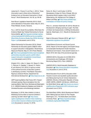 279 ■ Expanding Citizen Voice in Education Systems Accountability
Lieberman E., Posner, D. and Tsai, L. (2014). “Does
Information Lead to More Active Citizenship?
Evidence from an Education Intervention in Rural
Kenya”. World Development, Vol. 60, pp. 69-38.
East African Legislative Assembly (2015). EALA
wants Standards of Education raised. May 25, 2015
Press Release. Arusha, Tanzania.
Fox, J. (2014). Social Accountability: What Does the
Evidence Really Say? Global Partnership for Social
Accountability. http://gpsaknowledge.org/wp-
content/uploads/2014/09/Social-Accountability-
What-Does-Evidence-Really-Say-GPSA-Working-
Paper-1.pdf (Accessed June 8, 2015).
Global Partnership for Education (2015). Global
Partnership for Education grants US$235 million
to support education in Bangladesh, Mozambique,
Nepal and Rwanda. May 23, 2015 Press Release.
http://www.globalpartnership.org/news/global-
partnership-education-grants-us235-million-
support-education-bangladesh-mozambique-
nepal (Accessed June 8, 2015).
Kingdon G.G., Little, A., Aslam, M., Rawal, S., Moe,
T., Patrinos, H., Beteille, T., Banerji, R., Parton,
B. and Sharma, S.K. (2014). A rigorous review
of the political economy of education systems
in developing countries. Final Report. Education
Rigorous Literature Review. Department for
International Development. http://eppi.ioe.ac.uk/
LMTF (Learning Metrics Task Force). 2013. Toward
Universal Learning: Recommendations from the
Learning Metrics Task Force. Montreal and Washington,
D. C.: UNESCO Institute for Statistics and Center for
Universal Education at the Brookings Institution.
Mukherjee, A. (2016). New Initiative in India Is
Mobilizing Communities to Improve Children’s
Learning, but Will It Work? http://www.
cgdev.org/blog/new-initiative-india-mobilizing-
communities-improve-childrens-learning-will-it-
work (Accessed on January 12, 2016).
Parks, B., Rice, Z. and Custer, S. (2015).
Marketplace of Ideas for Policy Change: Who do
Developing World Leaders Listen to and Why?
Williamsburg, VA: AidData and The College of
William and Mary. http://www.aiddata.org/
marketplace-of-ideas-for-policy-change.
Plaut, D., Jamieson Eberhardt, M. (2015). Results for
Development. Bringing Learning to Light: The Role
of Citizen-led Assessments in Shifting the Education
Agenda. Washington, D.C.: Results for Development
Institute.
Right to Education Pakistan (2015). http://
rtepakistan.org/about-rte-pakistan/
United Nations Economic and Social Council
(2015). Report of the Inter-agency and Expert Group
on Sustainable Development Goals Indicators.
(Statistical Commission, Forty-seventh session 8-11
March 2016, Item 3(a) of the provisional agenda).
UNESCO (2015). Education for All 2000-2015:
Achievements and Challenges. EFA Global
Monitoring Report 2015. Paris: UNESCO.
UNESCO (2015). World Inequality Database on
Education. http://www.education-inequalities.
org/ (Accessed on June 8, 2015).
World Education Forum (2015). Education 2030:
Towards inclusive and equitable quality education
and lifelong learning for all. Incheon Declaration.
UNESCO, Ministry of Education Republic of Korea,
UNDP, UNFPA, UNICEF, UN Women, UNHCR and
the World Bank Group. http://www.uis.unesco.
org/Education/Pages/post-2015-indicators.aspx
(Accessed June 8, 2015)
The World Bank (2003). World Development Report
2004: Making Services Work for Poor People.
Washington, D.C.: The World Bank and Oxford
University Press. https://openknowledge.
worldbank.org/handle/10986/5986
 