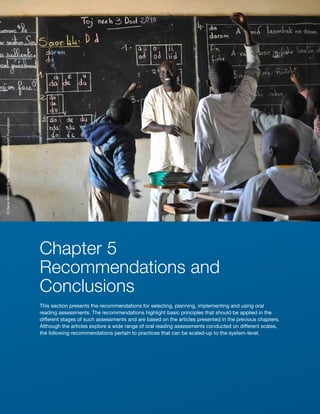 280 ■ Understanding What Works in Oral Reading Assessments—Recommendations
Chapter 5
Recommendations and
Conclusions
This section presents the recommendations for selecting, planning, implementing and using oral
reading assessments. The recommendations highlight basic principles that should be applied in the
different stages of such assessments and are based on the articles presented in the previous chapters.
Although the articles explore a wide range of oral reading assessments conducted on different scales,
the following recommendations pertain to practices that can be scaled-up to the system-level.
©
Dana
Schmidt/The
William
and
Flora
Hewlett
Foundation
 