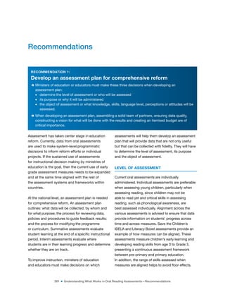 281 ■ Understanding What Works in Oral Reading Assessments—Recommendations
RECOMMENDATION 1:
Develop an assessment plan for comprehensive reform
D Ministers of education or educators must make these three decisions when developing an
assessment plan:
m determine the level of assessment or who will be assessed
m its purpose or why it will be administered
m the object of assessment or what knowledge, skills, language level, perceptions or attitudes will be
assessed.
D When developing an assessment plan, assembling a solid team of partners, ensuring data quality,
constructing a vision for what will be done with the results and creating an itemised budget are of
critical importance.
Assessment has taken center stage in education
reform. Currently, data from oral assessments
are used to make system-level programmatic
decisions to inform reform efforts or individual
projects. If the sustained use of assessments
for instructional decision making by ministries of
education is the goal, then the current use of early
grade assessment measures needs to be expanded
and at the same time aligned with the rest of
the assessment systems and frameworks within
countries.
At the national level, an assessment plan is needed
for comprehensive reform. An assessment plan
outlines: what data will be collected, by whom and
for what purpose; the process for reviewing data,
policies and procedures to guide feedback results;
and the process for modifying the programme
or curriculum. Summative assessments evaluate
student learning at the end of a speciic instructional
period. Interim assessments evaluate where
students are in their learning progress and determine
whether they are on track.
To improve instruction, ministers of education
and educators must make decisions on which
assessments will help them develop an assessment
plan that will provide data that are not only useful
but that can be collected with idelity. They will have
to determine the level of assessment, its purpose
and the object of assessment.
LEVEL OF ASSESSMENT
Current oral assessments are individually
administered. Individual assessments are preferable
when assessing young children, particularly when
assessing reading, since children may not be
able to read yet and critical skills in assessing
reading, such as phonological awareness, are
best assessed individually. Alignment across the
various assessments is advised to ensure that data
provide information on students’ progress across
time and across measures. Save the Children’s
IDELA and Literacy Boost assessments provide an
example of how measures can be aligned. These
assessments measure children’s early learning and
developing reading skills from age 3 to Grade 3,
presenting a continuous assessment framework
between pre-primary and primary education.
In addition, the range of skills assessed when
measures are aligned helps to avoid loor effects.
Recommendations
 