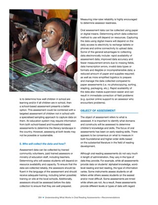 284 ■ Understanding What Works in Oral Reading Assessments—Recommendations
is to determine how well children in school are
learning and/or if all children are in school, then
a school-based assessment presents a better
option. This assessment could be combined with a
targeted assessment of children not in school with
a specialised sampling approach to capture data on
them. An education system may require information
from both school-based and household-based
assessments to determine the literacy landscape in
the country. However, assessing at both levels may
not be possible or sustainable.
5. Who will collect the data and how?
Assessment data can be collected by trained
community volunteers, paid trained assessors or
ministry of education staff, including teachers.
Determining who will assess students will depend on
resource availability and capacity. To ensure that the
data are collected reliably, the assessors should be
luent in the language of the assessment and should
receive adequate training, including (when possible)
training on site at the local schools. Additionally,
assessors should be assessed before the data
collection to ensure that they are well prepared.
Measuring inter-rater reliability is highly encouraged
to determine assessor readiness.
Oral assessment data can be collected using paper
or digital means. Determining which data collection
method to use will depend on resources. Capturing
the data using digital means will depend on the
daily access to electricity to recharge tablets or
phones and online connectivity to upload data.
Some of the general advantages to collecting
data electronically include: rapid availability of
assessment data; improved data accuracy and
fewer measurement errors due to missing ields,
data transcription errors, invalid data types or
formats and illegible or incomprehensible data; a
reduced amount of paper and supplies required;
as well as more simpliied logistics to prepare
and manage the data collected compared to
paper assessments (i.e. no photocopying, sorting,
stapling, packaging, etc.). Rapid availability of
the data also makes supervision easier and can
result in immediate correction of ield problems
(e.g. quicker online support to an assessor who
encounters problems).
OBJECT OF ASSESSMENT
The object of assessment refers to what is
assessed. It is important to identify what domains
and constructs will be assessed to determine
children’s knowledge and skills. The focus of oral
assessments has been on early reading skills. There
appears to be consensus on what to measure in
both foundational and higher order skills based
on the substantial literature in the ield of reading
development.
Although oral reading assessments do not vary much
in length of administration, they vary in the type of
data they provide. For example, while all assessments
provide data on students’ alphabet knowledge, word-
level reading and text reading, the type of information
varies. Some instruments assess students on all
letters while others assess students on the easiest
and/or most dificult. Some assessments are timed
while others are not. As a result, these assessments
provide different levels or types of data with regard
©
Dana
Schmidt/The
William
and
Flora
Hewlett
Foundation
 