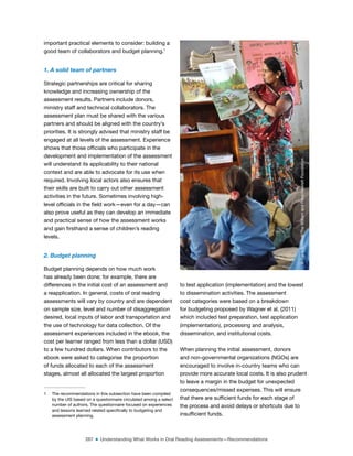 287 ■ Understanding What Works in Oral Reading Assessments—Recommendations
important practical elements to consider: building a
good team of collaborators and budget planning.1
1. A solid team of partners
Strategic partnerships are critical for sharing
knowledge and increasing ownership of the
assessment results. Partners include donors,
ministry staff and technical collaborators. The
assessment plan must be shared with the various
partners and should be aligned with the country’s
priorities. It is strongly advised that ministry staff be
engaged at all levels of the assessment. Experience
shows that those oficials who participate in the
development and implementation of the assessment
will understand its applicability to their national
context and are able to advocate for its use when
required. Involving local actors also ensures that
their skills are built to carry out other assessment
activities in the future. Sometimes involving high-
level oficials in the ield work—even for a day—can
also prove useful as they can develop an immediate
and practical sense of how the assessment works
and gain irsthand a sense of children’s reading
levels.
2. Budget planning
Budget planning depends on how much work
has already been done; for example, there are
differences in the initial cost of an assessment and
a reapplication. In general, costs of oral reading
assessments will vary by country and are dependent
on sample size, level and number of disaggregation
desired, local inputs of labor and transportation and
the use of technology for data collection. Of the
assessment experiences included in the ebook, the
cost per learner ranged from less than a dollar (USD)
to a few hundred dollars. When contributors to the
ebook were asked to categorise the proportion
of funds allocated to each of the assessment
stages, almost all allocated the largest proportion
1 The recommendations in this subsection have been compiled
by the UIS based on a questionnaire circulated among a select
number of authors. The questionnaire focused on experiences
and lessons learned related speciically to budgeting and
assessment planning.
to test application (implementation) and the lowest
to dissemination activities. The assessment
cost categories were based on a breakdown
for budgeting proposed by Wagner et al. (2011)
which included test preparation, test application
(implementation), processing and analysis,
dissemination, and institutional costs.
When planning the initial assessment, donors
and non-governmental organizations (NGOs) are
encouraged to involve in-country teams who can
provide more accurate local costs. It is also prudent
to leave a margin in the budget for unexpected
consequences/missed expenses. This will ensure
that there are suficient funds for each stage of
the process and avoid delays or shortcuts due to
insuficient funds.
©
Dana
Schmidt/The
William
and
Flora
Hewlett
Foundation
 