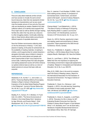 28 ■ Home Literacy Environment Data Facilitate All Children Reading
8. CONCLUSION
Flora and Jolly attend relatively similar schools
and have access to virtually the same school-
bound resources. Data that only represents limited
background characteristics such as sex would
miss the broader picture of how and why Flora and
Jolly are developing as readers. Baseline HLE data
collection allows us to identify extra supports that
Flora might need as well as identify stronger reading
families like Jolly’s that may serve as a resource
to other struggling readers. Continually collecting
data on these factors allows better accounting for
different aspects of equitable attainment.
Save the Children recommends collecting data
on the ive dimensions of literacy—1) the value
placed on reading, 2) the press for achievement, 3)
the availability of reading materials, 4) reading to
children, and 5) opportunities for verbal interaction—
alongside information about children’s interest in
reading and the varied places and people with
whom opportunities to learn occur beyond the
school walls. Collecting these HLE data alongside
oral reading assessment scores will further enhance
our global evidence base as well as our store of
tested solutions to ensure that basic skills are
acquired.
REFERENCES
Abeberese, A. B., Kumler, T. J., and Linden, L.L.
(2014). “Improving Reading Skills by Encouraging
Children to Read in School: A Randomized
Evaluation of the Sa Aklat Sisikat Reading Program
in the Philippines”. Journal of Human Resources,
Vol. 49, No. 3, p.p. 611–633. http://www.nber.
org/papers/w17185.pdf
Bradley, R. H., Corwyn, R. F., McAdoo, H. P. and
Coll, C.G. (2001). “The Home Environments of
Children in the United States Part I: Variations
by Age, Ethnicity, and Poverty Status”. Child
Development, Vol. 72. No. 6, p.p. 1844-67.
http://www.ncbi.nlm.nih.gov/pubmed/11768149
Bus, A., Leseman, P. and Keultjes, P. (2000). “Joint
book reading across cultures: A comparison of
Surinamese-Dutch, Turkish-Dutch, and Dutch
parent-child dyads”. Journal of Literacy Research,
Vol. 32, No. 1,p.p. 53-76. http://jlr.sagepub.
com/content/32/1/53
Chansa-Kabali, T. and Westerholm, J. (2014).
“The Role of Family on Pathways To Acquiring
Early Reading Skills in Lusaka’s Low-Income
Communities”. An Interdisciplinary Journal on
Humans in ICT Environments, Vol. 10, p.p. 5-21.
Dowd, A.J. (2014). Practice, opportunity to learn
and reading: parent and social factors in literacy
acquisition. Paper presented at the CIES Annual
Conference, Toronto, Canada.
Dowd, A.J., Friedlander, E., Guajardo, J., Mann, N.
and Pisani, L. (2013) Literacy Boost Cross Country
Analysis Results. Washington, DC: Save the Children.
Dowd, A. J. and Pisani, L. (2013). “Two Wheels are
Better than One: the importance of capturing the
home literacy environment in large-scale assessments
of reading”. Research in Comparative and International
Education, Vol. 8, No. 3, p.p. 359-372.
Elley, W. B. (1992). How in the world do students
read? IEA Study of Reading Literacy. Report for
the International Association for the Evaluation of
Educational Achievement. The Hague: Institute of
Education Sciences.
Friedlander, E., Dowd, A.J., Borisova, I. and
Guajardo, J. (2012). Life-wide learning: Supporting
all children to enjoy quality education. New
York: UN Women and UNICEF. http://www.
worldwewant2015.org/node/283236
Friedlander, E., Dowd, A., Guajardo, J. and Pisani,
L. (2016). “Education for All or Literacy for All?
Evaluating Student Outcomes from Save the
Children’s Literacy Boost Program in Sub-Saharan
Africa”. In A. Abubakar, and F. van de Vijver (eds.),
Handbook of Applied Developmental Science in
Sub-Saharan Africa. New York, NY: Springer.
 