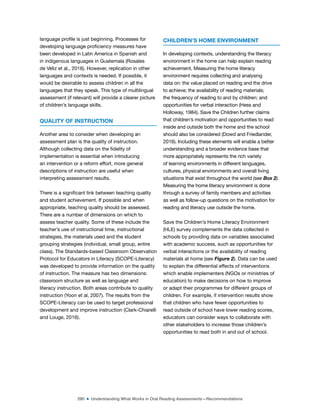 290 ■ Understanding What Works in Oral Reading Assessments—Recommendations
language proile is just beginning. Processes for
developing language proiciency measures have
been developed in Latin America in Spanish and
in indigenous languages in Guatemala (Rosales
de Véliz et al., 2016). However, replication in other
languages and contexts is needed. If possible, it
would be desirable to assess children in all the
languages that they speak. This type of multilingual
assessment (if relevant) will provide a clearer picture
of children’s language skills.
QUALITY OF INSTRUCTION
Another area to consider when developing an
assessment plan is the quality of instruction.
Although collecting data on the idelity of
implementation is essential when introducing
an intervention or a reform effort, more general
descriptions of instruction are useful when
interpreting assessment results.
There is a signiicant link between teaching quality
and student achievement. If possible and when
appropriate, teaching quality should be assessed.
There are a number of dimensions on which to
assess teacher quality. Some of these include the
teacher’s use of instructional time, instructional
strategies, the materials used and the student
grouping strategies (individual, small group, entire
class). The Standards-based Classroom Observation
Protocol for Educators in Literacy (SCOPE-Literacy)
was developed to provide information on the quality
of instruction. The measure has two dimensions:
classroom structure as well as language and
literacy instruction. Both areas contribute to quality
instruction (Yoon et al, 2007). The results from the
SCOPE-Literacy can be used to target professional
development and improve instruction (Clark-Chiarelli
and Louge, 2016).
CHILDREN’S HOME ENVIRONMENT
In developing contexts, understanding the literacy
environment in the home can help explain reading
achievement. Measuring the home literacy
environment requires collecting and analysing
data on: the value placed on reading and the drive
to achieve; the availability of reading materials;
the frequency of reading to and by children; and
opportunities for verbal interaction (Hess and
Holloway, 1984). Save the Children further claims
that children’s motivation and opportunities to read
inside and outside both the home and the school
should also be considered (Dowd and Friedlander,
2016). Including these elements will enable a better
understanding and a broader evidence base that
more appropriately represents the rich variety
of learning environments in different languages,
cultures, physical environments and overall living
situations that exist throughout the world (see Box 2).
Measuring the home literacy environment is done
through a survey of family members and activities
as well as follow-up questions on the motivation for
reading and literacy use outside the home.
Save the Children’s Home Literacy Environment
(HLE) survey complements the data collected in
schools by providing data on variables associated
with academic success, such as opportunities for
verbal interactions or the availability of reading
materials at home (see Figure 2). Data can be used
to explain the differential effects of interventions
which enable implementers (NGOs or ministries of
education) to make decisions on how to improve
or adapt their programmes for different groups of
children. For example, if intervention results show
that children who have fewer opportunities to
read outside of school have lower reading scores,
educators can consider ways to collaborate with
other stakeholders to increase those children’s
opportunities to read both in and out of school.
 