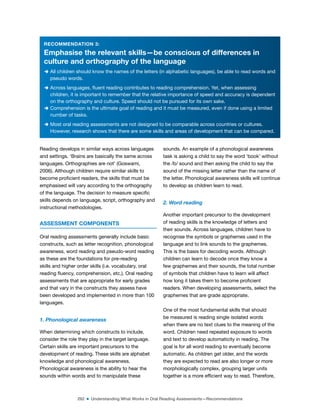 292 ■ Understanding What Works in Oral Reading Assessments—Recommendations
RECOMMENDATION 3:
Emphasise the relevant skills—be conscious of differences in
culture and orthography of the language
D All children should know the names of the letters (in alphabetic languages), be able to read words and
pseudo words.
D Across languages, luent reading contributes to reading comprehension. Yet, when assessing
children, it is important to remember that the relative importance of speed and accuracy is dependent
on the orthography and culture. Speed should not be pursued for its own sake.
D Comprehension is the ultimate goal of reading and it must be measured, even if done using a limited
number of tasks.
D Most oral reading assessments are not designed to be comparable across countries or cultures.
However, research shows that there are some skills and areas of development that can be compared.
Reading develops in similar ways across languages
and settings. ‘Brains are basically the same across
languages. Orthographies are not’ (Goswami,
2006). Although children require similar skills to
become proicient readers, the skills that must be
emphasised will vary according to the orthography
of the language. The decision to measure speciic
skills depends on language, script, orthography and
instructional methodologies.
ASSESSMENT COMPONENTS
Oral reading assessments generally include basic
constructs, such as letter recognition, phonological
awareness, word reading and pseudo-word reading
as these are the foundations for pre-reading
skills and higher order skills (i.e. vocabulary, oral
reading luency, comprehension, etc.). Oral reading
assessments that are appropriate for early grades
and that vary in the constructs they assess have
been developed and implemented in more than 100
languages.
1. Phonological awareness
When determining which constructs to include,
consider the role they play in the target language.
Certain skills are important precursors to the
development of reading. These skills are alphabet
knowledge and phonological awareness.
Phonological awareness is the ability to hear the
sounds within words and to manipulate these
sounds. An example of a phonological awareness
task is asking a child to say the word ‘book’ without
the /b/ sound and then asking the child to say the
sound of the missing letter rather than the name of
the letter. Phonological awareness skills will continue
to develop as children learn to read.
2. Word reading
Another important precursor to the development
of reading skills is the knowledge of letters and
their sounds. Across languages, children have to
recognise the symbols or graphemes used in the
language and to link sounds to the graphemes.
This is the basis for decoding words. Although
children can learn to decode once they know a
few graphemes and their sounds, the total number
of symbols that children have to learn will affect
how long it takes them to become proicient
readers. When developing assessments, select the
graphemes that are grade appropriate.
One of the most fundamental skills that should
be measured is reading single isolated words
when there are no text clues to the meaning of the
word. Children need repeated exposure to words
and text to develop automaticity in reading. The
goal is for all word reading to eventually become
automatic. As children get older, and the words
they are expected to read are also longer or more
morphologically complex, grouping larger units
together is a more eficient way to read. Therefore,
 
