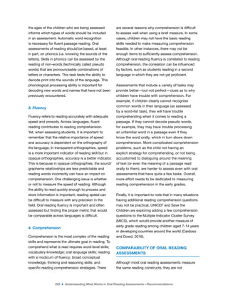 293 ■ Understanding What Works in Oral Reading Assessments—Recommendations
the ages of the children who are being assessed
informs which types of words should be included
in an assessment. Automatic word recognition
is necessary for luent passage reading. Oral
assessments of reading should be based, at least
in part, on phonics (i.e. knowing the sounds of the
letters). Skills in phonics can be assessed by the
reading of non-words (technically called pseudo
words) that are pronounceable combinations of
letters or characters. This task tests the ability to
decode print into the sounds of the language. This
phonological processing ability is important for
decoding new words and names that have not been
previously encountered.
3. Fluency
Fluency refers to reading accurately with adequate
speed and prosody. Across languages, luent
reading contributes to reading comprehension.
Yet, when assessing students, it is important to
remember that the relative importance of speed
and accuracy is dependent on the orthography of
the language. In transparent orthographies, speed
is a more important indicator of reading skill but in
opaque orthographies, accuracy is a better indicator.
This is because in opaque orthographies, the sound/
grapheme relationships are less predictable and
reading words incorrectly can have an impact on
comprehension. One challenging issue is whether
or not to measure the speed of reading. Although
the ability to read quickly enough to process and
store information is important, reading speed can
be dificult to measure with any precision in the
ield. Oral reading luency is important and often
assessed but inding the proper metric that would
be comparable across languages is dificult.
4. Comprehension
Comprehension is the most complex of the reading
skills and represents the ultimate goal in reading. To
comprehend what is read requires word-level skills;
vocabulary knowledge; oral language skills; reading
with a modicum of luency; broad conceptual
knowledge, thinking and reasoning skills; and
speciic reading comprehension strategies. There
are several reasons why comprehension is dificult
to assess well when using a brief measure. In some
cases, children may not have the basic reading
skills needed to make measuring comprehension
feasible. In other instances, there may not be
enough items to suficiently assess comprehension.
Although oral reading luency is correlated to reading
comprehension, the correlation can be inluenced
by factors, such as students reading in a second
language in which they are not yet proicient.
Assessments that include a variety of tasks may
provide better—but not perfect—clues as to why
children have trouble with comprehension. For
example, if children clearly cannot recognise
common words in their language (as assessed
by a word-list task), they will have trouble
comprehending when it comes to reading a
passage. If they cannot decode pseudo words,
for example, they may have trouble processing
an unfamiliar word in a passage even if they
know the word orally, which in turn slows down
comprehension. More complicated comprehension
problems, such as the child not having an
explicit strategy for comprehending, or not being
accustomed to dialoguing around the meaning
of text (or even the meaning of a passage read
orally to them), are harder to assess even with oral
assessments that have quite a few tasks. Overall,
more effort needs to be dedicated to measuring
reading comprehension in the early grades.
Finally, it is important to note that in many situations
having additional reading comprehension questions
may not be practical. UNICEF and Save the
Children are exploring adding a few comprehension
questions to the Multiple Indicator Cluster Survey
(MICS), which would provide another measure of
early grade reading among children aged 7-14 years
in developing countries around the world (Cardoso
and Dowd, 2016).
COMPARABILITY OF ORAL READING
ASSESSMENTS
Although most oral reading assessments measure
the same reading constructs, they are not
 