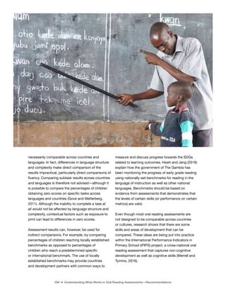 294 ■ Understanding What Works in Oral Reading Assessments—Recommendations
necessarily comparable across countries and
languages. In fact, differences in language structure
and complexity make direct comparison of the
results impractical, particularly direct comparisons of
luency. Comparing subtask results across countries
and languages is therefore not advised—although it
is possible to compare the percentages of children
obtaining zero scores on speciic tasks across
languages and countries (Gove and Wetterberg,
2011). Although the inability to complete a task at
all would not be affected by language structure and
complexity, contextual factors such as exposure to
print can lead to differences in zero scores.
Assessment results can, however, be used for
indirect comparisons. For example, by comparing
percentages of children reaching locally established
benchmarks as opposed to percentages of
children who reach a predetermined speciic
or international benchmark. The use of locally
established benchmarks may provide countries
and development partners with common ways to
measure and discuss progress towards the SDGs
related to learning outcomes. Hsieh and Jeng (2016)
explain how the government of The Gambia has
been monitoring the progress of early grade reading
using nationally-set benchmarks for reading in the
language of instruction as well as other national
languages. Benchmarks should be based on
evidence from assessments that demonstrates that
the levels of certain skills (or performance on certain
metrics) are valid.
Even though most oral reading assessments are
not designed to be comparable across countries
or cultures, research shows that there are some
skills and areas of development that can be
compared. These ideas are being put into practice
within the International Performance Indicators in
Primary School (iPIPS) project, a cross-national oral
reading assessment that captures non-cognitive
development as well as cognitive skills (Merrell and
Tymms, 2016).
©
Dana
Schmidt/The
William
and
Flora
Hewlett
Foundation
 