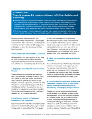 295 ■ Understanding What Works in Oral Reading Assessments—Recommendations
RECOMMENDATION 4:
Properly organize the implementation of activities—logistics and
monitoring
D Whether conducted in schools or households, common actions to maximise responses and assure
data quality include: engaging a solid team to collect the data, providing adequate training and
measuring inter-rater reliability aiming for minimum acceptable levels; providing clear instructions
to assessors and properly documenting any actions taken; notifying target schools or villages/
households prior to the assessment; and gaining permission to assess the child ahead of time.
D Timely and consistent monitoring allows the teams to make adjustments during the ieldwork as it
may be too late to ix issues that are identiied only after the data collection has been completed.
Properly organized implementation of ield
activities cannot be underestimated. Organizing the
implementation of the assessment includes logistics;
monitoring the implementation and its progression;
and steps to be taken after the assessment has
been conducted.
CONDUCTING THE ASSESSMENT: LOGISTICS
Although logistics vary from country to country, there
are some common practices that can maximise
responses to the assessment, ensure a successful
data collection and assure data quality. These include:
1. Engaging a knowledgeable team to collect
the data
The individuals who conduct the ield operations
play a critical role and ultimately, the validity of the
data will rely on the quality of their performance.
These individuals generally include but are not
limited to assessors, supervisors, scorers, data entry
staff, drivers and other logistic support staff. They
should be trained, have clearly deined roles and
should not be expected to perform the impossible.
The number of individuals performing the different
tasks will vary on a case-by-case basis.
2. Notifying the schools or the villages/
households of the assessment
Implementers should contact the sampled schools to
conirm their location, that they have pupils enrolled
in the grade to be assessed and that the language
of instruction matches that of the assessment
(Kochetkova and Dubeck, 2016). For assessments
to be conducted in the home, common practices
include announcing the household visit at the schools
visited so that children are aware and wait for the
team of assessors to arrive as well as asking the
village leaders to inform households of the arrival of
assessors prior to the visits (Mugo et al., 2016).
3. Taking into account the weather and terrain
conditions
The weather conditions at the time of year that data
collection will take place could impact ieldwork.
For example, in some countries, the end of the
school year may correspond with the rainy season
or worsening road conditions and could potentially
having an impact on school attendance or operation
in certain areas (Kochetkova and Dubeck, 2016).
4. Ensuring clear instructions for actions to be
taken when a sample school or child cannot
engage in the assessment and carefully
documenting and justifying all replacements
Replacement schools should be selected based
on their similarity to the originally sampled school,
such as location, type (public or private), enrolment,
etc. Sampled schools that are located in dificult-
to-reach areas should not be replaced simply for
convenience—although in some cases, a sampled
school will be totally unreachable by assessment
teams due to weather or road conditions and will
have to be replaced (Kochetkova and Dubeck, 2016).
 