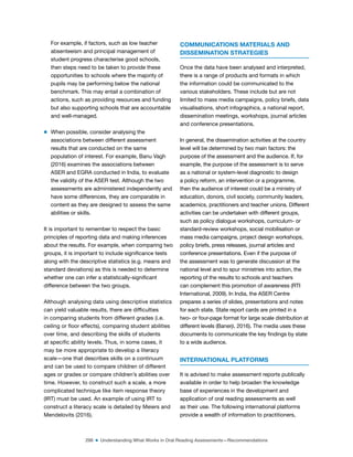 298 ■ Understanding What Works in Oral Reading Assessments—Recommendations
For example, if factors, such as low teacher
absenteeism and principal management of
student progress characterise good schools,
then steps need to be taken to provide these
opportunities to schools where the majority of
pupils may be performing below the national
benchmark. This may entail a combination of
actions, such as providing resources and funding
but also supporting schools that are accountable
and well-managed.
m When possible, consider analysing the
associations between different assessment
results that are conducted on the same
population of interest. For example, Banu Vagh
(2016) examines the associations between
ASER and EGRA conducted in India, to evaluate
the validity of the ASER test. Although the two
assessments are administered independently and
have some differences, they are comparable in
content as they are designed to assess the same
abilities or skills.
It is important to remember to respect the basic
principles of reporting data and making inferences
about the results. For example, when comparing two
groups, it is important to include signiicance tests
along with the descriptive statistics (e.g. means and
standard deviations) as this is needed to determine
whether one can infer a statistically-signiicant
difference between the two groups.
Although analysing data using descriptive statistics
can yield valuable results, there are dificulties
in comparing students from different grades (i.e.
ceiling or loor effects), comparing student abilities
over time, and describing the skills of students
at speciic ability levels. Thus, in some cases, it
may be more appropriate to develop a literacy
scale—one that describes skills on a continuum
and can be used to compare children of different
ages or grades or compare children’s abilities over
time. However, to construct such a scale, a more
complicated technique like item response theory
(IRT) must be used. An example of using IRT to
construct a literacy scale is detailed by Meiers and
Mendelovits (2016).
COMMUNICATIONS MATERIALS AND
DISSEMINATION STRATEGIES
Once the data have been analysed and interpreted,
there is a range of products and formats in which
the information could be communicated to the
various stakeholders. These include but are not
limited to mass media campaigns, policy briefs, data
visualisations, short infographics, a national report,
dissemination meetings, workshops, journal articles
and conference presentations.
In general, the dissemination activities at the country
level will be determined by two main factors: the
purpose of the assessment and the audience. If, for
example, the purpose of the assessment is to serve
as a national or system-level diagnostic to design
a policy reform, an intervention or a programme,
then the audience of interest could be a ministry of
education, donors, civil society, community leaders,
academics, practitioners and teacher unions. Different
activities can be undertaken with different groups,
such as policy dialogue workshops, curriculum- or
standard-review workshops, social mobilisation or
mass media campaigns, project design workshops,
policy briefs, press releases, journal articles and
conference presentations. Even if the purpose of
the assessment was to generate discussion at the
national level and to spur ministries into action, the
reporting of the results to schools and teachers
can complement this promotion of awareness (RTI
International, 2009). In India, the ASER Centre
prepares a series of slides, presentations and notes
for each state. State report cards are printed in a
two- or four-page format for large scale distribution at
different levels (Banerji, 2016). The media uses these
documents to communicate the key indings by state
to a wide audience.
INTERNATIONAL PLATFORMS
It is advised to make assessment reports publically
available in order to help broaden the knowledge
base of experiences in the development and
application of oral reading assessments as well
as their use. The following international platforms
provide a wealth of information to practitioners,
 