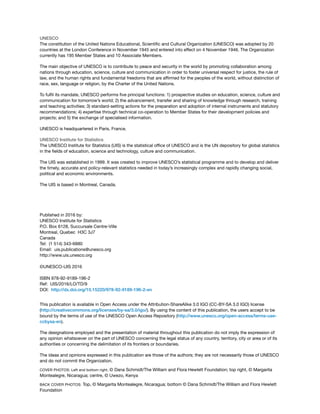 UNESCO
The constitution of the United Nations Educational, Scientiic and Cultural Organization (UNESCO) was adopted by 20
countries at the London Conference in November 1945 and entered into effect on 4 November 1946. The Organization
currently has 195 Member States and 10 Associate Members.
The main objective of UNESCO is to contribute to peace and security in the world by promoting collaboration among
nations through education, science, culture and communication in order to foster universal respect for justice, the rule of
law, and the human rights and fundamental freedoms that are afirmed for the peoples of the world, without distinction of
race, sex, language or religion, by the Charter of the United Nations.
To fulil its mandate, UNESCO performs ive principal functions: 1) prospective studies on education, science, culture and
communication for tomorrow’s world; 2) the advancement, transfer and sharing of knowledge through research, training
and teaching activities; 3) standard-setting actions for the preparation and adoption of internal instruments and statutory
recommendations; 4) expertise through technical co-operation to Member States for their development policies and
projects; and 5) the exchange of specialised information.
UNESCO is headquartered in Paris, France.
UNESCO Institute for Statistics
The UNESCO Institute for Statistics (UIS) is the statistical ofice of UNESCO and is the UN depository for global statistics
in the ields of education, science and technology, culture and communication.
The UIS was established in 1999. It was created to improve UNESCO’s statistical programme and to develop and deliver
the timely, accurate and policy-relevant statistics needed in today’s increasingly complex and rapidly changing social,
political and economic environments.
The UIS is based in Montreal, Canada.
Published in 2016 by:
UNESCO Institute for Statistics
P.O. Box 6128, Succursale Centre-Ville
Montreal, Quebec H3C 3J7
Canada
Tel: (1 514) 343-6880
Email: uis.publications@unesco.org
http://www.uis.unesco.org
©UNESCO-UIS 2016
ISBN 978-92-9189-196-2
Ref: UIS/2016/LO/TD/9
DOI: http://dx.doi.org/10.15220/978-92-9189-196-2-en
This publication is available in Open Access under the Attribution-ShareAlike 3.0 IGO (CC-BY-SA 3.0 IGO) license
(http://creativecommons.org/licenses/by-sa/3.0/igo/). By using the content of this publication, the users accept to be
bound by the terms of use of the UNESCO Open Access Repository (http://www.unesco.org/open-access/terms-use-
ccbysa-en).
The designations employed and the presentation of material throughout this publication do not imply the expression of
any opinion whatsoever on the part of UNESCO concerning the legal status of any country, territory, city or area or of its
authorities or concerning the delimitation of its frontiers or boundaries.
The ideas and opinions expressed in this publication are those of the authors; they are not necessarily those of UNESCO
and do not commit the Organization.
COVER PHOTOS: Left and bottom right, © Dana Schmidt/The William and Flora Hewlett Foundation; top right, © Margarita
Montealegre, Nicaragua; centre, © Uwezo, Kenya
BACK COVER PHOTOS: Top, © Margarita Montealegre, Nicaragua; bottom © Dana Schmidt/The William and Flora Hewlett
Foundation
 