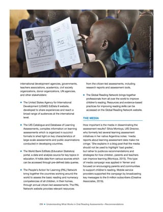 299 ■ Understanding What Works in Oral Reading Assessments—Recommendations
international development agencies, governments,
teachers associations, academics, civil society
organizations, donor organizations, UN agencies,
and other stakeholders:
m The United States Agency for International
Development (USAID) EdData II website,
developed to share experiences and reach a
broad range of audiences at the international
level.
m The UIS Catalogue and Database of Learning
Assessments, compiles information on learning
assessments which is organized in succinct
formats to shed light on key characteristics of
large-scale assessments and public examinations
conducted in developing countries.
m The World Bank EdStats (Education Statistics)
portal, a data and analysis source for key topics in
education. It holds data from various sources which
can be accessed through pre-deined data queries.
m The People’s Action for Learning (PAL) Network
bring together the countries working around the
world to assess the basic reading and numeracy
competencies of all children, in their homes,
through annual citizen-led assessments. The PAL
Network website provides relevant resources
from the citizen-led assessments, including
research reports and assessment tools.
m The Global Reading Network brings together
professionals from all over the world to improve
children’s reading. Resources and evidence-based
practices for improving reading skills can be
accessed on the Global Reading Network website.
THE MEDIA
How important is the media in disseminating the
assessment results? Silvia Montoya, UIS Director,
who formerly led several learning assessment
initiatives in her native Argentina notes: ‘media
reports about learning assessment data make me
cringe.’ She explains in a blog post that the media
should not be used to highlight ‘bad grades’,
but rather to publicize recommendations and
strategies for how children, parents and teachers
can improve learning (Montoya, 2015). This type
of media campaign was applied in Yemen and
focused on encouraging parents and communities
to support children’s reading. Mobile service
providers supported the campaign by broadcasting
key messages to the 9 million subscribers (Creative
Associates, 2016).
©
Dana
Schmidt/The
William
and
Flora
Hewlett
Foundation
 
