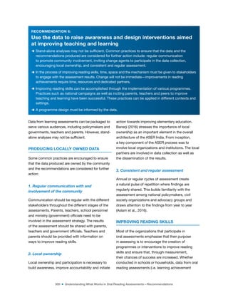 300 ■ Understanding What Works in Oral Reading Assessments—Recommendations
RECOMMENDATION 6:
Use the data to raise awareness and design interventions aimed
at improving teaching and learning
D Stand-alone analyses may not be suficient. Common practices to ensure that the data and the
recommendations produced are considered for further action include: regular communication
to promote community involvement, inviting change agents to participate in the data collection,
encouraging local ownership, and consistent and regular assessment.
D In the process of improving reading skills, time, space and the mechanism must be given to stakeholders
to engage with the assessment results. Change will not be immediate—improvements in reading
achievements require time, resources and dedicated partners.
D Improving reading skills can be accomplished through the implementation of various programmes.
Practices such as national campaigns as well as inciting parents, teachers and peers to improve
teaching and learning have been successful. These practices can be applied in different contexts and
settings.
D A programme design must be informed by the data.
Data from learning assessments can be packaged to
serve various audiences, including policymakers and
governments, teachers and parents. However, stand-
alone analyses may not be suficient.
PRODUCING LOCALLY OWNED DATA
Some common practices are encouraged to ensure
that the data produced are owned by the community
and the recommendations are considered for further
action:
1. Regular communication with and
involvement of the community
Communication should be regular with the different
stakeholders throughout the different stages of the
assessments. Parents, teachers, school personnel
and ministry (government) oficials need to be
involved in the assessment strategy. The results
of the assessment should be shared with parents,
teachers and government oficials. Teachers and
parents should be provided with information on
ways to improve reading skills.
2. Local ownership
Local ownership and participation is necessary to
build awareness, improve accountability and initiate
action towards improving elementary education.
Banerji (2016) stresses the importance of local
ownership as an important element in the overall
architecture of the ASER India. From inception,
a key component of the ASER process was to
involve local organizations and institutions. The local
partners are involved in data collection as well as
the dissemination of the results.
3. Consistent and regular assessment
Annual or regular cycles of assessment create
a natural pulse of repetition where indings are
regularly shared. This builds familiarity with the
assessment among national policymakers, civil
society organizations and advocacy groups and
draws attention to the indings from year to year
(Aslam et al., 2016).
IMPROVING READING SKILLS
Most of the organizations that participate in
oral assessments emphasise that their purpose
in assessing is to encourage the creation of
programmes or interventions to improve reading
skills and ensure that, through measurement,
their chances of success are increased. Whether
conducted in schools or households, data from oral
reading assessments (i.e. learning achievement
 