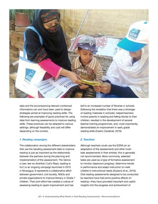 301 ■ Understanding What Works in Oral Reading Assessments—Recommendations
data and the accompanying relevant contextual
information) can and have been used to design
strategies aimed at improving reading skills. The
following are examples of good practices for using
data from learning assessments to improve reading
skills. These practices can be adapted to various
settings, although feasibility and cost will differ
depending on the context.
1. Reading campaigns
The collaboration among the different stakeholders
that use the resulting assessment data to improve
reading is just as important as the relationship
between the partners during the planning and
implementation of the assessment. The Vamos
a Leer, leer es divertido (‘Let’s Read, reading is
fun’) is an ongoing campaign launched in 2010
in Nicaragua. It represents a collaborative effort
between government, civil society, NGOs and
private organizations to improve literacy in Grade 1
children. Their joint effort has created a culture of
assessing reading to spark improvement and has
led to an increased number of libraries in schools
(following the revelation that there was a shortage
of reading materials in schools), helped teachers
involve parents in reading and telling stories to their
children, resulted in the development of several
teacher training programmes, and, most importantly,
demonstrated an improvement in early grade
reading skills (Castro Cardenal, 2016).
2. Teachers
Although teachers could use the EGRA (or an
adaptation of the assessment) and other multi-
task assessments in their entirety, this is generally
not recommended. More commonly, selected
tasks are used as a type of formative assessment
to monitor classroom progress, determine trends
in performance and adapt instruction to meet
children’s instructional needs (Dubeck et al., 2016).
Oral reading assessments designed to be conducted
by teachers have had some positive effects on
reading—they have provided important and useful
insights into the progress and achievement of
©
ASER
2015
 