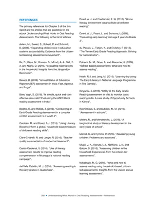 306 ■ Understanding What Works in Oral Reading Assessments—References
REFERENCES
The primary references for Chapter 5 of the this
report are the articles that are published in the
ebook Understanding What Works in Oral Reading
Assessments. The following is the list of articles:
Aslam, M., Saeed, S., Scheid, P. and Schmidt,
D. (2016). “Expanding citizen voice in education
systems accountability: Evidence from the citizen-
led learning assessments movement”.
Ba, D., Bèye, M., Bousso, S., Mbodj, A. A., Sall, B.
A. and Niang, D. (2016). “Evaluating reading skills
in the household: Insights from the Jàngandoo
Barometer”.
Banerji, R. (2016). “Annual Status of Education
Report (ASER) assessment in India: Fast, rigorous
and frugal”.
Banu Vagh, S. (2016). “Is simple, quick and cost-
effective also valid? Evaluating the ASER Hindi
reading assessment in India”.
Beattie, K. and Hobbs, J. (2016). “Conducting an
Early Grade Reading Assessment in a complex
conlict environment: Is it worth it”.
Cardoso, M. and Dowd, A.J. (2016). “Using Literacy
Boost to inform a global, household-based measure
of children’s reading skills”.
Clark-Chiarelli, N. and Louge, N. (2016). “Teacher
quality as a mediator of student achievement”.
Castro Cardenal, V. (2016). “Use of literacy
assessment results to improve reading
comprehension in Nicaragua’s national reading
campaign”.
del Valle Catalán, M. J. (2016). “Assessing reading in
the early grades in Guatemala”.
Dowd, A. J. and Friedlander, E. W. (2016). “Home
literacy environment data facilitate all children
reading”.
Dowd, A. J., Pisani, L. and Borisova, I. (2016).
“Evaluating early learning from age 3 years to Grade
3”.
du Plessis, J., Tietjen, K. and El-Ashry, F. (2016).
“The Yemen Early Grade Reading Approach: Striving
for national refor”..
Dubeck, M. M., Gove, A. and Alexander, K. (2016).
“School-based assessments: What and how to
assess reading”.
Hsieh, P, J. and Jeng, M. (2016). “Learning-by-doing:
The Early Literacy in National Language Programme
in The Gambia”.
Kinyanjui, J. (2016). “Utility of the Early Grade
Reading Assessment in Maa to monitor basic
reading skills: A case study of Opportunity Schools
in Kenya”.
Kochetkova, E. and Dubeck, M. M. (2016).
“Assessment in schools”.
Meiers, M. and Mendelovits, J. (2016). “A
longitudinal study of literacy development in the
early years of school”.
Merrell, C. and Tymms, P. (2016). “Assessing young
children: Problems and solutions”.
Mugo, J. K., Kipruto, I. J., Nakhone, L. N. and
Bobde, S. (2016). “Assessing children in the
household: Experiences from ive citizen-led
assessments”.
Nakabugo, M. G. (2016). “What and how to
assess reading using household-based, citizen-
led assessments: Insights from the Uwezo annual
learning assessment”.
 