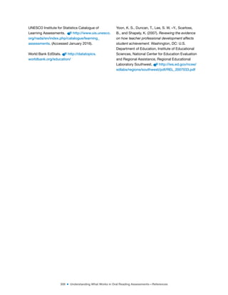 308 ■ Understanding What Works in Oral Reading Assessments—References
UNESCO Institute for Statistics Catalogue of
Learning Assessments. http://www.uis.unesco.
org/nada/en/index.php/catalogue/learning_
assessments. (Accessed January 2016).
World Bank EdStats. http://datatopics.
worldbank.org/education/
Yoon, K. S., Duncan, T., Lee, S. W. –Y., Scarloss,
B., and Shapely, K. (2007). Revewing the evidence
on how teacher professional development affects
student achievement. Washington, DC: U.S.
Department of Education, Institute of Educational
Sciences, National Center for Education Evaluation
and Regional Assistance, Regional Educational
Laboratory Southwest. http://ies.ed.gov/ncee/
edlabs/regions/southwest/pdf/REL_2007033.pdf
 
