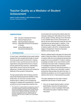 30 ■ Teacher Quality as a Mediator of Student Achievement
ABBREVIATIONS1
EDC Education Development Center
NRP National Reading Panel
SCOPE-
Literacy
Standards Based Classroom
Observation Protocol for Educators
in Literacy
USAID United States Agency for
International Development
1. INTRODUCTION
In recent years, standardised primary grade reading
assessments have revealed disturbingly low levels
of primary grade student achievement in reading
and math in many countries around the world. As
organizations and governments strive to improve
primary grade learning outcomes, understanding
which factors account most for the dramatic
differences in student achievement will increase the
likelihood of the success of interventions.
Through sample-based national testing using the
Early Grade Reading Assessment (EGRA) or other
similar tools, we now know a lot about where
students stand in relation to the competencies
necessary for reading with comprehension. However,
we still do not know enough about teachers who
1 This publication is made possible by the generous support of
the American people through the United States Agency for
International Development (USAID) under the Basa Pilipinas
Project and the Philippines Department of Education. The
contents of this publication are the sole responsibility of
Education Development Center, Inc. (EDC), and do not
necessarily relect the views of USAID or the United States
Government.
are entrusted with ensuring that students attain the
necessary reading and math skills by the end of the
primary grades. Similarly, although more information
is now available about primary school access, we
still do not know what instruction looks like and what
competencies are being taught. In addition, in the
ield of education research, reliable measurement
of teacher quality is still at the “comparatively early
stages of development” (Centre for Education
Statistics and Evaluation, 2013).
Efforts to address teacher skill gaps and improve the
quality of teaching is likely to fail without information
on teacher skills since any professional development
programme is only successful if it builds on existing
knowledge and skills. So far, only a limited number
of attempts have been made in developing nations
to investigate the teaching cadre and better
understand the content of instructional practice in a
systematic way. Without such information, student
achievement data provides only half of the story—it
identiies the problems, but not the opportunities for
solutions that may lie in improving teaching quality.
This paper addresses two key areas in literacy
assessment that focuses on teacher quality:
1. How can we assess teacher quality in primary
grade literacy instruction that goes beyond
credentials or content knowledge? What tools
help assess the quality of classroom literacy
instruction?
Teacher Quality as a Mediator of Student
Achievement
NANCY CLARK-CHIARELLI AND NATHALIE LOUGE1
Education Development Center
 