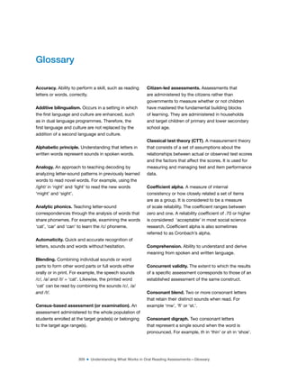 309 ■ Understanding What Works in Oral Reading Assessments—Glossary
Glossary
Accuracy. Ability to perform a skill, such as reading
letters or words, correctly.
Additive bilingualism. Occurs in a setting in which
the irst language and culture are enhanced, such
as in dual language programmes. Therefore, the
irst language and culture are not replaced by the
addition of a second language and culture.
Alphabetic principle. Understanding that letters in
written words represent sounds in spoken words.
Analogy. An approach to teaching decoding by
analyzing letter-sound patterns in previously learned
words to read novel words. For example, using the
/ight/ in ‘right’ and ‘light’ to read the new words
‘might’ and ‘sight’.
Analytic phonics. Teaching letter-sound
correspondences through the analysis of words that
share phonemes. For example, examining the words
‘cat’, ‘car’ and ‘can’ to learn the /c/ phoneme.
Automaticity. Quick and accurate recognition of
letters, sounds and words without hesitation.
Blending. Combining individual sounds or word
parts to form other word parts or full words either
orally or in print. For example, the speech sounds
/c/, /a/ and /t/ = ‘cat’. Likewise, the printed word
‘cat’ can be read by combining the sounds /c/, /a/
and /t/.
Census-based assessment (or examination). An
assessment administered to the whole population of
students enrolled at the target grade(s) or belonging
to the target age range(s).
Citizen-led assessments. Assessments that
are administered by the citizens rather than
governments to measure whether or not children
have mastered the fundamental building blocks
of learning. They are administered in households
and target children of primary and lower secondary
school age.
Classical test theory (CTT). A measurement theory
that consists of a set of assumptions about the
relationships between actual or observed test scores
and the factors that affect the scores. It is used for
measuring and managing test and item performance
data.
Coeficient alpha. A measure of internal
consistency or how closely related a set of items
are as a group. It is considered to be a measure
of scale reliability. The coeficient ranges between
zero and one. A reliability coeficient of .70 or higher
is considered  ‘acceptable’ in most social science
research. Coeficient alpha is also sometimes
referred to as Cronbach’s alpha.
Comprehension. Ability to understand and derive
meaning from spoken and written language.
Concurrent validity. The extent to which the results
of a speciic assessment corresponds to those of an
established assessment of the same construct.
Consonant blend. Two or more consonant letters
that retain their distinct sounds when read. For
example ‘mw’, ‘l’ or ‘st.’.
Consonant digraph. Two consonant letters
that represent a single sound when the word is
pronounced. For example, th in ‘thin’ or sh in ‘shoe’.
 