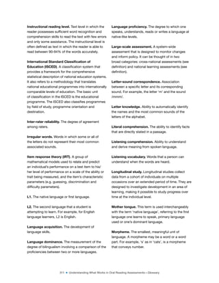 311 ■ Understanding What Works in Oral Reading Assessments—Glossary
Instructional reading level. Text level in which the
reader possesses suficient word recognition and
comprehension skills to read the text with few errors
and only some assistance. The instructional level is
often deined as text in which the reader is able to
read between 90-94% of the words accurately.
International Standard Classiication of
Education (ISCED). A classiication system that
provides a framework for the comprehensive
statistical description of national education systems.
It also refers to a methodology that translates
national educational programmes into internationally
comparable levels of education. The basic unit
of classiication in the ISCED is the educational
programme. The ISCED also classiies programmes
by ield of study, programme orientation and
destination.
Inter-rater reliability. The degree of agreement
among raters.
Irregular words. Words in which some or all of
the letters do not represent their most common
associated sounds.
Item response theory (IRT). A group of
mathematical models used to relate and predict
an individual’s performance on a test item to his/
her level of performance on a scale of the ability or
trait being measured, and the item’s characteristic
parameters (e.g. guessing, discrimination and
dificulty parameters).
L1. The native language or irst language.
L2. The second language that a student is
attempting to learn. For example, for English
language learners, L2 is English.
Language acquisition. The development of
language skills.
Language dominance. The measurement of the
degree of bilingualism involving a comparison of the
proiciencies between two or more languages.
Language proiciency. The degree to which one
speaks, understands, reads or writes a language at
native-like levels.
Large-scale assessment. A system-wide
assessment that is designed to monitor changes
and inform policy. It can be thought of in two
broad categories: cross-national assessments (see
deinition) and national learning assessments (see
deinition).
Letter-sound correspondence. Association
between a speciic letter and its corresponding
sound. For example, the letter ‘m’ and the sound
/mmm/.
Letter knowledge. Ability to automatically identify
the names and the most common sounds of the
letters of the alphabet.
Literal comprehension. The ability to identify facts
that are directly stated in a passage.
Listening comprehension. Ability to understand
and derive meaning from spoken language.
Listening vocabulary. Words that a person can
understand when the words are heard.
Longitudinal study. Longitudinal studies collect
data from a cohort of individuals on multiple
occasions over an extended period of time. They are
designed to investigate development in an area of
learning, making it possible to study progress over
time at the individual level.
Mother tongue. This term is used interchangeably
with the term ‘native language’, referring to the irst
language one learns to speak, primary language
used or one’s dominant language.
Morpheme. The smallest, meaningful unit of
language. A morpheme may be a word or a word
part. For example, ‘s’ as in ‘cats’, is a morpheme
that conveys number.
 