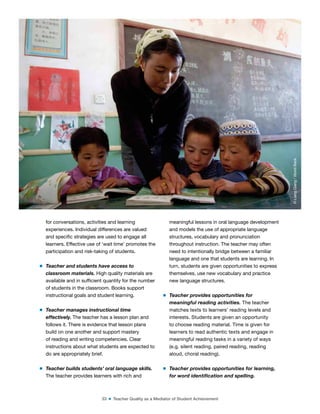 33 ■ Teacher Quality as a Mediator of Student Achievement
for conversations, activities and learning
experiences. Individual differences are valued
and speciic strategies are used to engage all
learners. Effective use of ‘wait time’ promotes the
participation and risk-taking of students.
m Teacher and students have access to
classroom materials. High quality materials are
available and in suficient quantity for the number
of students in the classroom. Books support
instructional goals and student learning.
m Teacher manages instructional time
effectively. The teacher has a lesson plan and
follows it. There is evidence that lesson plans
build on one another and support mastery
of reading and writing competencies. Clear
instructions about what students are expected to
do are appropriately brief.
m Teacher builds students’ oral language skills.
The teacher provides learners with rich and
meaningful lessons in oral language development
and models the use of appropriate language
structures, vocabulary and pronunciation
throughout instruction. The teacher may often
need to intentionally bridge between a familiar
language and one that students are learning. In
turn, students are given opportunities to express
themselves, use new vocabulary and practice
new language structures.
m Teacher provides opportunities for
meaningful reading activities. The teacher
matches texts to learners’ reading levels and
interests. Students are given an opportunity
to choose reading material. Time is given for
learners to read authentic texts and engage in
meaningful reading tasks in a variety of ways
(e.g. silent reading, paired reading, reading
aloud, choral reading).
m Teacher provides opportunities for learning,
for word identiication and spelling.
©
Liang
Qiang
/
World
Bank
 