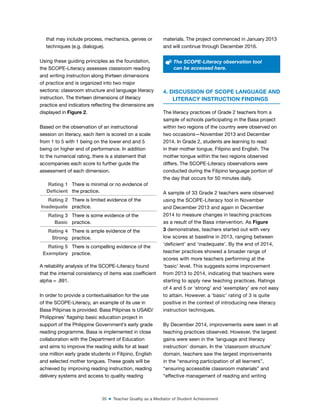 35 ■ Teacher Quality as a Mediator of Student Achievement
that may include process, mechanics, genres or
techniques (e.g. dialogue).
Using these guiding principles as the foundation,
the SCOPE-Literacy assesses classroom reading
and writing instruction along thirteen dimensions
of practice and is organized into two major
sections: classroom structure and language literacy
instruction. The thirteen dimensions of literacy
practice and indicators relecting the dimensions are
displayed in Figure 2.
Based on the observation of an instructional
session on literacy, each item is scored on a scale
from 1 to 5 with 1 being on the lower end and 5
being on higher end of performance. In addition
to the numerical rating, there is a statement that
accompanies each score to further guide the
assessment of each dimension.
Rating 1
Deicient
There is minimal or no evidence of
the practice.
Rating 2
Inadequate
There is limited evidence of the
practice.
Rating 3
Basic
There is some evidence of the
practice.
Rating 4
Strong
There is ample evidence of the
practice.
Rating 5
Exemplary
There is compelling evidence of the
practice.
A reliability analysis of the SCOPE-Literacy found
that the internal consistency of items was coeficient
alpha = .891.
In order to provide a contextualisation for the use
of the SCOPE-Literacy, an example of its use in
Basa Pilipinas is provided. Basa Pilipinas is USAID/
Philippines’ lagship basic education project in
support of the Philippine Government’s early grade
reading programme. Basa is implemented in close
collaboration with the Department of Education
and aims to improve the reading skills for at least
one million early grade students in Filipino, English
and selected mother tongues. These goals will be
achieved by improving reading instruction, reading
delivery systems and access to quality reading
materials. The project commenced in January 2013
and will continue through December 2016.
The SCOPE-Literacy observation tool
can be accessed here.
4. DISCUSSION OF SCOPE LANGUAGE AND
LITERACY INSTRUCTION FINDINGS
The literacy practices of Grade 2 teachers from a
sample of schools participating in the Basa project
within two regions of the country were observed on
two occasions—November 2013 and December
2014. In Grade 2, students are learning to read
in their mother tongue, Filipino and English. The
mother tongue within the two regions observed
differs. The SCOPE-Literacy observations were
conducted during the Filipino language portion of
the day that occurs for 50 minutes daily.
A sample of 33 Grade 2 teachers were observed
using the SCOPE-Literacy tool in November
and December 2013 and again in December
2014 to measure changes in teaching practices
as a result of the Basa intervention. As Figure
3 demonstrates, teachers started out with very
low scores at baseline in 2013, ranging between
‘deicient’ and ‘inadequate’. By the end of 2014,
teacher practices showed a broader range of
scores with more teachers performing at the
‘basic’ level. This suggests some improvement
from 2013 to 2014, indicating that teachers were
starting to apply new teaching practices. Ratings
of 4 and 5 or ‘strong’ and ‘exemplary’ are not easy
to attain. However, a ‘basic’ rating of 3 is quite
positive in the context of introducing new literacy
instruction techniques.
By December 2014, improvements were seen in all
teaching practices observed. However, the largest
gains were seen in the ‘language and literacy
instruction’ domain. In the ‘classroom structure’
domain, teachers saw the largest improvements
in the “ensuring participation of all learners”,
“ensuring accessible classroom materials” and
“effective management of reading and writing
 