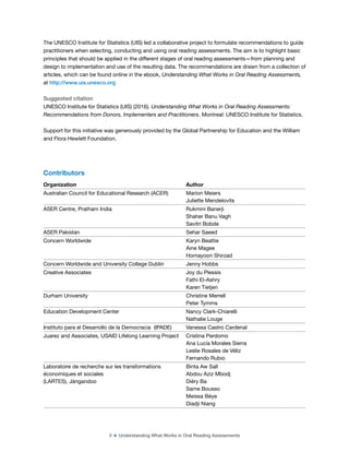 3 ■ Understanding What Works in Oral Reading Assessments
The UNESCO Institute for Statistics (UIS) led a collaborative project to formulate recommendations to guide
practitioners when selecting, conducting and using oral reading assessments. The aim is to highlight basic
principles that should be applied in the different stages of oral reading assessments—from planning and
design to implementation and use of the resulting data. The recommendations are drawn from a collection of
articles, which can be found online in the ebook, Understanding What Works in Oral Reading Assessments,
at http://www.uis.unesco.org
Suggested citation
UNESCO Institute for Statistics (UIS) (2016). Understanding What Works in Oral Reading Assessments:
Recommendations from Donors, Implementers and Practitioners. Montreal: UNESCO Institute for Statistics.
Support for this initiative was generously provided by the Global Partnership for Education and the William
and Flora Hewlett Foundation.
Contributors
Organization Author
Australian Council for Educational Research (ACER) Marion Meiers
Juliette Mendelovits
ASER Centre, Pratham India Rukmini Banerji
Shaher Banu Vagh
Savitri Bobde
ASER Pakistan Sehar Saeed
Concern Worldwide Karyn Beattie
Aine Magee
Homayoon Shirzad
Concern Worldwide and University College Dublin Jenny Hobbs
Creative Associates Joy du Plessis
Fathi El-Ashry
Karen Tietjen
Durham University Christine Merrell
Peter Tymms
Education Development Center Nancy Clark-Chiarelli
Nathalie Louge
Instituto para el Desarrollo de la Democracia (IPADE) Vanessa Castro Cardenal
Juarez and Associates, USAID Lifelong Learning Project Cristina Perdomo
Ana Lucía Morales Sierra
Leslie Rosales de Véliz
Fernando Rubio
Laboratoire de recherche sur les transformations
économiques et sociales
(LARTES), Jàngandoo
Binta Aw Sall
Abdou Aziz Mbodj
Diéry Ba
Same Bousso
Meissa Bèye
Diadji Niang
 