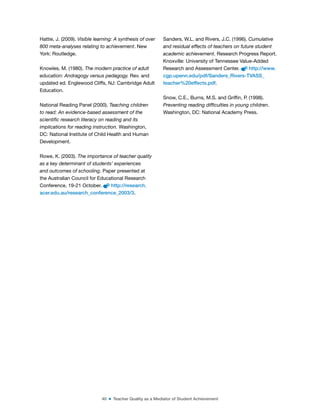 40 ■ Teacher Quality as a Mediator of Student Achievement
Hattie, J. (2009). Visible learning: A synthesis of over
800 meta-analyses relating to achievement. New
York: Routledge.
Knowles, M. (1980). The modern practice of adult
education: Andragogy versus pedagogy. Rev. and
updated ed. Englewood Cliffs, NJ: Cambridge Adult
Education.
National Reading Panel (2000). Teaching children
to read: An evidence-based assessment of the
scientific research literacy on reading and its
implications for reading instruction. Washington,
DC: National Institute of Child Health and Human
Development.
Rowe, K. (2003). The importance of teacher quality
as a key determinant of students’ experiences
and outcomes of schooling. Paper presented at
the Australian Council for Educational Research
Conference, 19-21 October. http://research.
acer.edu.au/research_conference_2003/3.
Sanders, W.L. and Rivers, J.C. (1996). Cumulative
and residual effects of teachers on future student
academic achievement. Research Progress Report.
Knoxville: University of Tennessee Value-Added
Research and Assessment Center. http://www.
cgp.upenn.edu/pdf/Sanders_Rivers-TVASS_
teacher%20effects.pdf.
Snow, C.E., Burns, M.S. and Grifin, P. (1998).
Preventing reading difficulties in young children.
Washington, DC: National Academy Press.
 