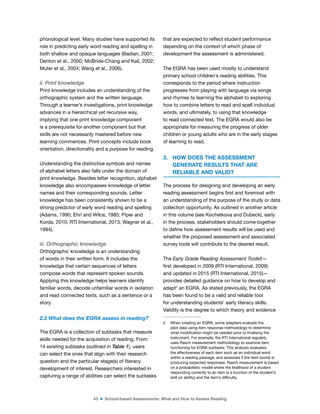 43 ■ School-based Assessments: What and How to Assess Reading
phonological level. Many studies have supported its
role in predicting early word reading and spelling in
both shallow and opaque languages (Badian, 2001;
Denton et al., 2000; McBride-Chang and Kail, 2002;
Muter et al., 2004; Wang et al., 2006).
ii. Print knowledge
Print knowledge includes an understanding of the
orthographic system and the written language.
Through a learner’s investigations, print knowledge
advances in a hierarchical yet recursive way,
implying that one print knowledge component
is a prerequisite for another component but that
skills are not necessarily mastered before new
learning commences. Print concepts include book
orientation, directionality and a purpose for reading.
Understanding the distinctive symbols and names
of alphabet letters also falls under the domain of
print knowledge. Besides letter recognition, alphabet
knowledge also encompasses knowledge of letter
names and their corresponding sounds. Letter
knowledge has been consistently shown to be a
strong predictor of early word reading and spelling
(Adams, 1990; Ehri and Wilce, 1985; Piper and
Korda, 2010; RTI International, 2013; Wagner et al.,
1994).
iii. Orthographic knowledge
Orthographic knowledge is an understanding
of words in their written form. It includes the
knowledge that certain sequences of letters
compose words that represent spoken sounds.
Applying this knowledge helps learners identify
familiar words, decode unfamiliar words in isolation
and read connected texts, such as a sentence or a
story.
2.3 What does the EGRA assess in reading?
The EGRA is a collection of subtasks that measure
skills needed for the acquisition of reading. From
14 existing subtasks (outlined in Table 1), users
can select the ones that align with their research
question and the particular stage(s) of literacy
development of interest. Researchers interested in
capturing a range of abilities can select the subtasks
that are expected to relect student performance
depending on the context of which phase of
development the assessment is administered.
The EGRA has been used mostly to understand
primary school children’s reading abilities. This
corresponds to the period where instruction
progresses from playing with language via songs
and rhymes to learning the alphabet to exploring
how to combine letters to read and spell individual
words, and ultimately, to using that knowledge
to read connected text. The EGRA would also be
appropriate for measuring the progress of older
children or young adults who are in the early stages
of learning to read.
3. HOW DOES THE ASSESSMENT
GENERATE RESULTS THAT ARE
RELIABLE AND VALID?
The process for designing and developing an early
reading assessment begins irst and foremost with
an understanding of the purpose of the study or data
collection opportunity. As outlined in another article
in this volume (see Kochetkova and Dubeck), early
in the process, stakeholders should come together
to deine how assessment results will be used and
whether the proposed assessment and associated
survey tools will contribute to the desired result.
The Early Grade Reading Assessment Toolkit—
irst developed in 2009 (RTI International, 2009)
and updated in 2015 (RTI International, 2015)—
provides detailed guidance on how to develop and
adapt2
an EGRA. As stated previously, the EGRA
has been found to be a valid and reliable tool
for understanding students’ early literacy skills.
Validity is the degree to which theory and evidence
2 When creating an EGRA, some adapters evaluate the
pilot data using item response methodology to determine
what modiication might be needed prior to inalising the
instrument. For example, the RTI International regularly
uses Rasch measurement methodology to examine item
functioning for EGRA subtasks. This analysis evaluates
the effectiveness of each item such as an individual word
within a reading passage, and assesses if the item (word) is
producing expected responses. Rasch measurement is based
on a probabilistic model where the likelihood of a student
responding correctly to an item is a function of the student’s
skill (or ability) and the item’s dificulty.
 